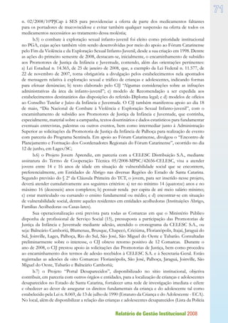 Relatório de Gestão Institucional 2008
71
n. 02/2008/10ªPJCap à SES para providenciar a oferta de parte dos medicamentos faltantes
para os portadores de mucoviscidose e evitar também qualquer suspensão na oferta de todos os
medicamentos necessários ao tratamento dessa moléstia;
b.5) o combate à exploração sexual infanto-juvenil foi eleito como prioridade institucional
no PGA, cujas ações também vêm sendo desenvolvidas por meio do apoio ao Fórum Catarinense
pelo Fim da Violência e da Exploração Sexual Infanto-Juvenil, desde a sua criação em 1998. Dentre
as ações do primeiro semestre de 2008, destacam-se, inicialmente, o encaminhamento de subsídio
aos Promotores de Justiça da Infância e Juventude, contendo, além das orientações pertinentes:
a) Lei Estadual n. 14.365, de 25 de janeiro de 2008, que, a exemplo da Lei Federal n. 11.577, de
22 de novembro de 2007, torna obrigatória a divulgação pelos estabelecimentos nela apontados
de mensagem relativa à exploração sexual e tráfico de crianças e adolescentes, indicando formas
para efetuar denúncias; b) texto elaborado pelo CIJ “Algumas considerações sobre as infrações
administrativas da área da infanto-juvenil”; c) modelo de Recomendação a ser expedida aos
estabelecimentos destinatários das disposições do referido Diploma legal; e d) modelos de ofícios
ao Conselho Tutelar e Juízo da Infância e Juventude. O CIJ também manifestou apoio ao dia 18
de maio, “Dia Nacional de Combate à Violência e Exploração Sexual Infanto-juvenil”, com o
encaminhamento de subsídio aos Promotores de Justiça da Infância e Juventude, que continha,
especialmente, material sobre a campanha, textos doutrinários e dados estatísticos para fundamentar
eventuais entrevistas, palestras ou outros eventos, bem como intermediar junto à Administração
Superior as solicitações da Promotoria de Justiça da Infância de Palhoça para realização de evento
com parceria do Programa Sentinela. Em apoio ao Fórum Catarinense, divulgou o “Encontro de
Planejamento e Formação dos Coordenadores Regionais do Fórum Catarinense”, ocorrido no dia
12 de junho, em Lages/SC;
b.6) o Projeto Jovem Aprendiz, em parceria com a CELESC Distribuição S.A., mediante
assinatura do Termo de Cooperação Técnica 05/2008-MPSC/42656-CELESC, visa a atender
jovens entre 14 e 16 anos de idade em situação de vulnerabilidade social que se encontrem,
preferencialmente, em Entidades de Abrigo nas diversas Regiões do Estado de Santa Catarina.
Segundo previsão do § 2º da Cláusula Primeira do TCT, o jovem, para ser inserido nesse projeto,
deverá atender cumulativamente aos seguintes critérios: a) ter no mínimo 14 (quatorze) anos e no
máximo 16 (dezesseis) anos completos; b) possuir renda per capita de até meio salário mínimo;
c) estar matriculado ou cursando o ensino fundamental ou médio; e d) encontrar-se em situação
de vulnerabilidade social, dentre aqueles residentes em entidades acolhedoras (Instituições Abrigo,
Famílias Acolhedoras ou Casas-lares).
Sua operacionalização está prevista para todas as Comarcas em que o Ministério Público
disponha de profissional de Serviço Social (15), pressuposta a participação das Promotorias de
Justiça da Infância e Juventude mediante adesão, atendido o cronograma da CELESC S.A., ou
seja: Balneário Camboriú, Blumenau, Brusque, Chapecó, Criciúma, Florianópolis, Itajaí, Jaraguá do
Sul, Joinville, Lages, Palhoça, Rio do Sul, São José, São Miguel do Oeste e Tubarão. Consultadas
preliminarmente sobre o interesse, o CIJ obteve retorno positivo de 12 Comarcas. Durante o
ano de 2008, o CIJ prestou apoio às solicitações das Promotorias de Justiça, bem como procedeu
ao encaminhamento dos termos de adesão recebidos à CELESC S.A. e à Secretaria-Geral. Estão
registradas as adesões de oito Comarcas: Florianópolis, São José, Palhoça, Jaraguá, Joinville, São
Miguel do Oeste, Tubarão e Balneário Camboriú;
b.7) o Projeto “Portal Desaparecidos”, disponibilizado no sítio institucional, objetiva
contribuir, em parceria com outros órgãos e entidades, para a localização de crianças e adolescentes
desaparecidos no Estado de Santa Catarina, fortalecer uma rede de investigação imediata e célere
e obedecer ao dever de assegurar os direitos fundamentais da criança e do adolescente tal como
estabelecido pela Lei n. 8.069, de 13 de julho de 1990 (Estatuto da Criança e do Adolescente - ECA).
No local, além de disponibilizar a relação das crianças e adolescentes desaparecidos (Lista da Polícia
 