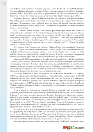 Estado de Santa Catarina
MINISTÉRIO PÚBLICO
72
Civil de Santa Catarina, Lista do Ministério da Justiça – Rede ReDESAP, Lista da ONG Portal da
Esperança e Lista da Assembleia Legislativa de Santa Catarina) e de encontrados (Site do Ministério
da Justiça Rede – ReDESAP), bem como os procedimentos em caso de desaparecimento, estão
disponíveis a relação dos parceiros estaduais, estatísticas e dicas de prevenção aos pais e filhos.
Segundo a Secretaria Especial de Direitos Humanos da Presidência da República (SEDH/
PR), ainda que não existam dados exatos sobre o assunto, estima-se que cerca de 40 mil crianças e
adolescentes desapareçam por ano no Brasil, sendo que deste total, a grande maioria é localizada
nas primeiras 48 horas. Contudo, entre 10% e 15% continuam desaparecidos por longo período ou
jamais são encontrados;
b.8) o Projeto “Portal Adoção – Informações para quem quer adotar uma criança ou
adolescente”, disponibilizado no sítio institucional, apresenta informações básicas para subsidiar
aqueles que desejam adotar uma criança ou um adolescente. São elas: “Adoção - uma medida
excepcional e irrevogável”; “Quem pode adotar?”; “Estatísticas”; “Estou apto para adotar. O que
fazer agora? Sou Brasileiro / Sou Estrangeiro”; “Dúvidas frequentes sobre adoção”; “Para refletir:
‘A maioria das crianças fica à espera de pais e os pais à espera de bebês...’”; “Grupos de apoio à
adoção” e “Links de Apoio”;
b.9) o acesso dos Promotores de Justiça ao Cadastro Único Informatizado de Adoções e
Abrigos – CUIDA, em acordo com a Corregedoria-Geral de Justiça, é uma valiosa ferramenta para
o trabalho do Promotor de Justiça para agilizar as trocas de informações com os abrigos e o Poder
Judiciário. Seu acesso objetiva tornar a medida de proteção de abrigo efetivamente excepcional e
provisória, conforme dispõe o ECA, e fiscalizar as entidades que viabilizam tal medida.
O sistema CUIDA integra três bancos de dados alimentados pelo Poder Judiciário nas diversas
Comarcas: 1) de crianças e adolescentes abrigados ou que já tenham passado por essa medida de
proteção; 2) de instituições de abrigo; 3) de pretendentes à adoção habilitados em Santa Catarina,
residentes no Estado, em outros Estados ou no exterior. Atualmente o sistema também é alimentado
pelos dirigentes de abrigos de todo o Estado, de forma que o abrigamento e o desabrigamento de
infantes e adolescentes fica disponível para consulta em tempo real.
Na intranet do Centro de Apoio foi disponibilizado o Manual do Sistema CUIDA - Módulo
MPSC, que explica as principais funcionalidades do sistema. Nessa fase inicial, o acesso ao CUIDA
funcionará somente para consulta das informações mais essenciais das crianças e adolescentes
abrigados e das instituições de abrigo nas Comarcas do Estado. A próxima fase prevê a criação de
um sistema exclusivo do MPSC, que, além de importar em tempo real as três bases de dados do
CUIDA, criará novos campos de dados e gerenciará todas as informações a partir de prioridades da
atuação ministerial;
b.10) o Manual do Promotor de Justiça da Infância e Juventude, com tiragem de 1.125
exemplares,foielaboradocomapretensãodeserumaferramentadeapoionodia-a-diadaPromotoria
de Justiça. A obra busca introduzir a nova ótica do direito da criança e do adolescente, indicar os
meios de defesa colocados à disposição do membro do Ministério Público pela Constituição Federal
e pelo Estatuto da Criança e do Adolescente e, ainda, contemplar todos os modos de articulação
dispostos pela Lei n. 8.069/1990, o que facilitará a atuação do Promotor de Justiça e permitirá, por
consequência, uma resposta mais célere e adequada por parte de toda a Instituição. A obra passou a
integrar a Coleção Suporte Técnico-Jurídico do MPSC;
b.11) proposta de doação de computadores aos Conselhos Tutelares, em razão da renovação
dos equipamentos de informática no MPSC, que resultou no levantamento das máquinas reputadas
inservíveis ou obsoletas. Apresentada ao Procurador-Geral de Justiça, a proposta se justificou
também pelo conhecimento de que grande parte dos quase 300 Conselhos Tutelares encontram-se
com sérias dificuldades estruturais, motivadas pela omissão de gestores públicos.
Em 2008, a partir de uma consulta aos Promotores de Justiça da Infância e Juventude, com a
 