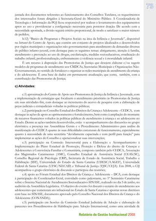 Relatório de Gestão Institucional 2008
73
juntada dos documentos referentes ao funcionamento dos Conselhos Tutelares, os requerimentos
dos interessados foram dirigidos à Secretaria-Geral do Ministério Público. A Coordenadoria de
Tecnologia e Informação da PGJ ficou responsável por realizar o levantamento dos equipamentos
aptos ao uso e providenciar a configuração necessária para posterior doação. De acordo com a
necessidade apontada, a divisão seguirá critério proporcional, de modo a satisfazer o maior número
de pedidos;
b.12) “Banco de Programas e Projetos Sociais na área da Infância e Juventude”, disponível
na Intranet do Centro de Apoio, que contém um conjunto de projetos idealizados e desenvolvidos
por órgãos municipais e organizações não-governamentais para atendimento de demandas diversas
do público infanto-juvenil, com destaque para os seguintes temas: abrigamento, atenção à família,
atendimento e prevenção ao uso de drogas, escolarização, medidas socioeducativas, erradicação do
trabalho infantil, profissionalização, enfrentamento à violência sexual e à mortalidade infantil.
É um recurso à disposição das Promotorias de Justiça que desejem elaborar e/ou sugerir
modelos de programas de atendimento aos CMDCAs, Secretarias Municipais e Organizações Não-
Governamentais, no sentido de fortalecer e organizar as redes municipais de atendimento da criança
e do adolescente. É uma base de dados em permanente atualização, que conta, também, com a
contribuição das Promotorias de Justiça;
c) Atividades:
c.1) aproximação do Centro de Apoio aos Promotores de Justiça da Infância e Juventude, com
a implementação de estratégias que focalizem o atendimento prioritário às Promotorias de Justiça
em suas atividades-fim, com destaque ao incremento do acervo de pesquisa com a elaboração de
peças judiciais e extrajudiciais voltadas às políticas públicas;
c.2) participação no Conselho Estadual dos Direitos da Criança e Adolescente – CEDCA, com
destaque às ações de apoio ao aprimoramento e fortalecimento, bem como à ampliação do montante
de recursos financeiros voltados às políticas públicas de atendimento à criança e ao adolescente no
Estado. Dentre as ações também desenvolvidas, estão o acompanhamento das discussões no grupo
eletrônico; a presença nas Assembleias Gerais e o Procedimento Administrativo para análise da
manifestação do CEDCA quanto às suas dificuldades estruturais de funcionamento, especialmente
quanto à necessidade de uma secretária “devidamente capacitada e com perfil para função” para
implementar as ações do Conselho e operacionalizar suas intervenções;
c.3) participação na Comissão Intersetorial para a Elaboração e Acompanhamento à
Implementação do Plano Estadual de Promoção, Proteção e Defesa do direito de Crianças e
Adolescentes à Convivência Familiar e Comunitária, composto também pelo CEDCA, Associação
dos Magistrados Catarinenses (AMC), Conselho Estadual de Assistência Social (CEAS/SC),
Conselho Regional de Psicologia (CRP), Secretaria de Estado de Assistência Social, Trabalho e
Habilitação (SST), Universidade do Estado de Santa Catarina (UDESC/LAGEF), Universidade
Federal de Santa Catarina (UFSC/NECAD) e Tribunal de Justiça (TJSC/CEJA). Em 2008, o CIJ
acompanhou o grupo eletrônico de discussão e participou das reuniões;
c.4) apoio ao Fórum Estadual dos Direitos da Criança e Adolescente – DCA, com destaque
à participação do Coordenador-Geral, convidado como palestrante, no 1º Seminário Catarinense
sobre o Sistema Nacional de Atendimento Socioeducativo-SINASE, realizado no dia 5 de junho, no
auditório da Assembleia Legislativa. O objetivo do evento foi discutir o cenário do atendimento aos
adolescentes que cometeram ato infracional no Estado de Santa Catarina e apontar novas diretrizes
com base no SINASE, documento aprovado pelo Conselho Nacional dos Direitos da Criança e do
Adolescente (CONANDA);
c.5) participação em Sessões da Comissão Estadual Judiciária de Adoção e elaboração de
pareceres nos Procedimentos de Habilitação para Adoção Internacional, como uma atividade de
 