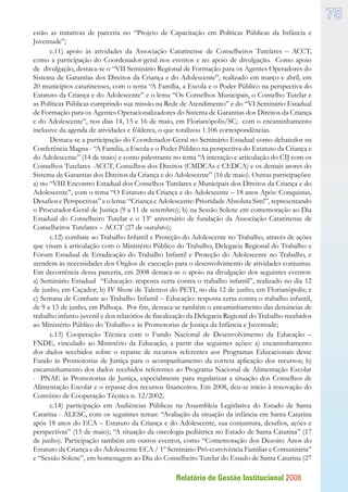 Relatório de Gestão Institucional 2008
75
estão as tratativas de parceria no “Projeto de Capacitação em Políticas Públicas da Infância e
Juventude”;
c.11) apoio às atividades da Associação Catarinense de Conselheiros Tutelares – ACCT,
como a participação do Coordenador-geral nos eventos e no apoio de divulgação. Como apoio
de divulgação, destaca-se o “VII Seminário Regional de Formação para os Agentes Operadores do
Sistema de Garantias dos Direitos da Criança e do Adolescente”, realizado em março e abril, em
20 municípios catarinenses, com o tema “A Família, a Escola e o Poder Público na perspectiva do
Estatuto da Criança e do Adolescente” e o lema “Os Conselhos Municipais, o Conselho Tutelar e
as Políticas Públicas cumprindo sua missão na Rede de Atendimento” e do “VI Seminário Estadual
de Formação para os Agentes Operacionalizadores do Sistema de Garantias dos Direitos da Criança
e do Adolescente”, nos dias 14, 15 e 16 de maio, em Florianópolis/SC; com o encaminhamento
inclusive da agenda de atividades e fôlderes, o que totalizou 1.106 correspondências.
Destaca-se a participação do Coordenador-Geral no Seminário Estadual como debatedor na
Conferência Magna - “A Família, a Escola e o Poder Público na perspectiva do Estatuto da Criança e
do Adolescente” (14 de maio) e como palestrante no tema “A interação e articulação do CIJ com os
Conselhos Tutelares -ACCT, Conselhos dos Direitos (CMDCAs e CEDCA) e os demais atores do
Sistema de Garantias dos Direitos da Criança e do Adolescente” (16 de maio). Outras participações:
a) no “VIII Encontro Estadual dos Conselhos Tutelares e Municipais dos Direitos da Criança e do
Adolescente”, com o tema “O Estatuto da Criança e do Adolescente – 18 anos Após: Conquistas,
Desafios e Perspectivas” e o lema: “Criança e Adolescente: Prioridade Absoluta Sim!”, representando
o Procurador-Geral de Justiça (9 a 11 de setembro); b) na Sessão Solene em comemoração ao Dia
Estadual do Conselheiro Tutelar e o 13º aniversário de fundação da Associação Catarinense de
Conselheiros Tutelares – ACCT (27 de outubro);
c.12) combate ao Trabalho Infantil e Proteção do Adolescente no Trabalho, através de ações
que visam à articulação com o Ministério Público do Trabalho, Delegacia Regional do Trabalho e
Fórum Estadual de Erradicação do Trabalho Infantil e Proteção do Adolescente no Trabalho, e
atendem às necessidades dos Órgãos de execução para o desenvolvimento de atividades conjuntas.
Em decorrência dessa parceria, em 2008 destaca-se o apoio na divulgação dos seguintes eventos:
a) Seminário Estadual “Educação: resposta certa contra o trabalho infantil”, realizado no dia 12
de junho, em Caçador; b) IV Show de Talentos do PETI, no dia 12 de junho, em Florianópolis; e
c) Semana de Combate ao Trabalho Infantil – Educação: resposta certa contra o trabalho infantil,
de 9 a 13 de junho, em Palhoça. Por fim, destaca-se também o encaminhamento das denúncias de
trabalho infanto-juvenil e dos relatórios de fiscalização da Delegacia Regional do Trabalho recebidos
ao Ministério Público do Trabalho e às Promotorias de Justiça da Infância e Juventude;
c.13) Cooperação Técnica com o Fundo Nacional de Desenvolvimento da Educação –
FNDE, vinculado ao Ministério da Educação, a partir das seguintes ações: a) encaminhamento
dos dados recebidos sobre o repasse de recursos referentes aos Programas Educacionais desse
Fundo às Promotorias de Justiça para o acompanhamento da correta aplicação dos recursos; b)
encaminhamento dos dados recebidos referentes ao Programa Nacional de Alimentação Escolar
- PNAE às Promotorias de Justiça, especialmente para regularizar a situação dos Conselhos de
Alimentação Escolar e o repasse dos recursos financeiros. Em 2008, deu-se início à renovação do
Convênio de Cooperação Técnica n. 12/2002;
c.14) participação em Audiências Públicas na Assembleia Legislativa do Estado de Santa
Catarina - ALESC, com os seguintes temas: “Avaliação da situação da infância em Santa Catarina
após 18 anos do ECA – Estatuto da Criança e do Adolescente, sua conjuntura, desafios, ações e
perspectivas” (15 de maio); “A situação da oncologia pediátrica no Estado de Santa Catarina” (17
de junho). Participação também em outros eventos, como “Comemoração dos Dezoito Anos do
Estatuto da Criança e do Adolescente ECA / 1º Seminário Pró-convivência Familiar e Comunitária”
e “Sessão Solene”, em homenagem ao Dia do Conselheiro Tutelar do Estado de Santa Catarina (27
 