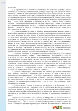 Estado de Santa Catarina
MINISTÉRIO PÚBLICO
76
de outubro);
c.15) disponibilização na Intranet das “Experiências das Promotorias de Justiça”, espaço
destinadopara acontribuiçãodosPromotoresdeJustiçaquedesejamexpor suasexperiênciasexitosas
à frente das Curadorias da Infância e Juventude nas Comarcas em que atuam ou atuaram, de maneira
a fazer conhecer seu trabalho em prol dessa temática e servir como exemplo para que outros colegas,
de outras Comarcas, possam utilizá-los para o eventual enfrentamento de situações semelhantes. Já
se encontram disponíveis as seguintes experiências: Trabalho e Mendicância Infanto-Juvenis nas
Ruas”, “Evasão Escolar – alternativas às dificuldades do APÓIA”, “Educação Infantil – Carência
de Vagas”, “Acesso indiscriminado a Bebidas Alcoólicas e Cigarros por Crianças e Adolescentes
nos Estabelecimentos Comerciais em Geral”, “Proibição de Venda de Bebidas Alcoólicas em Festas
Escolares”, “Socialização Através da Profissão – Alternativa para Adolescentes em Conflito com a
Lei e em Situação de Risco”;
c.16) acesso ao sistema SUASweb, do Ministério do Desenvolvimento Social e Combate à
Fome, a fim de disponibilizar aos Promotores de Justiça da Infância e Juventude o acesso via internet
dos valores transferidos do Fundo Nacional de Assistência Social (FNAS) para o Fundo Estadual
(FEAS) e Fundos Municipais de Assistência Social (FMAS), com vistas ao financiamento de Ações
e Programas nas seguintes áreas: a) Proteção Social Básica, que inclui o Programa de Atenção
Integral à Família (PAIF) dos Centros de Referência da Assistência Social (CRAS); b) Proteção Social
Especial de Média Complexidade, que inclui o Programa de Erradicação do Trabalho Infantil (PETI)
e os Serviços de Enfrentamento à Violência, Abuso e Exploração Sexual (Programa Sentinela) dos
Centros de Referência Especializados de Assistência Social (CREAS); c) Proteção Social Especial
de Alta Complexidade, que inclui serviços oferecidos na forma de albergues, abrigos, casas-lares,
famílias acolhedoras, repúblicas, moradias provisórias e casas de passagem;
c.17) apoio aos Promotores de Justiça para a inclusão no currículo oficial da Rede de Ensino
a obrigatoriedade da temática “História e Cultura Afrobrasileira”, prevista na Lei n. 10.639, de
9 de Janeiro de 2003. a fim que possam, no âmbito municipal, notadamente, averiguar se as
escolas municipais incluíram referida disciplina, conforme determina a legislação federal, com
encaminhamento do seguinte subsídio: a) Lei Federal n. 10.639/2003 (altera a Lei n. 9.394, de 20 de
dezembro de 1996, que estabelece as diretrizes e bases da educação nacional, para incluir no currículo
oficial da Rede de Ensino a obrigatoriedade da temática “História e Cultura Afrobrasileira”, e dá
outras providências); b) Lei Complementar Estadual n. 263/2004 (altera a Lei Complementar n.
170/1998, que dispõe sobre o Sistema Estadual de Educação);
c.18) apoio à “Campanha pelo Voto Consciente” em candidatos que assumam compromisso
com a infância e a juventude. A iniciativa faz parte de uma ação do Grupo 18 anos do ECA,
mobilização que reúne parlamentares, ONGs, órgãos governamentais, organismos internacionais
e articulações em rede. O CIJ disponibilizou na internet e distribuiu aos Promotores de Justiça
seu material de divulgação, que continha a Carta Aberta aos candidatos às Prefeituras e Câmaras
Municipais, que contempla 18 compromissos com a causa da criança e do adolescente a serem
firmados pelos candidatos;
c.19) apoio à “Semana Nacional de Mobilização pelo Registro Civil de Nascimento”, de 17 a
21 de novembro, organizado pela Corregedoria-Geral de Justiça de Santa Catarina, por orientação
do Conselho Nacional de Justiça, período no qual todos os cartórios de registro civil de nascimento
do Estado fizeram o registro de nascimento das pessoas que ainda não possuíam, de forma gratuita.
Divulgou-se no sítio institucional e encaminhou-se o material de divulgação aos Promotores de
Justiça;
c.20) apoio ao “Natal Solidário 2008”, idealizado em 2004 pelo CIJ, que atendeu aos filhos dos
prestadores de serviços gerais e de copas das unidades do Ministério Público na Capital, num total
de 58 crianças de 0 a 12 anos. A “adoção” das crianças foi feita por meio de sistema na Intranet do
MPSC e a entrega dos presentes adquiridos pelos “adotantes” foi efetuada no CIJ. A chegada do
 