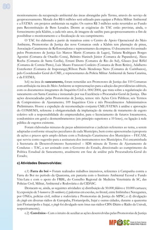 Estado de Santa Catarina
MINISTÉRIO PÚBLICO
80
monitoramento da recuperação ambiental das áreas abrangidas pelo Termo, através do serviço de
geoprocessamento. Metade dos R$ 6 milhões será utilizado para equipar a Polícia Militar Ambiental
e a FATMA em projetos ambientais na região. Os outros R$ 3 milhões serão revertidos ao Fundo
para Reconstituição de Bens Lesados. Dentre as exigências do TAC estão previstas, ainda, o
fornecimento pela Klabin, a cada três anos, de imagens de satélite para geoprocessamento a fim de
possibilitar o monitoramento e a fiscalização de seu cumprimento.
O TAC foi elaborado a partir de tratativas entre o Centro de Apoio Operacional do Meio
Ambiente, Promotorias de Justiça das nove Comarcas onde a Klabin tem plantação de pinus,
Associação Catarinense de Reflorestadoras e representantes da empresa. O documento foi assinado
pelos Promotores de Justiça Lio Marcos Marin (Comarca de Lages), Tatiana Rodrigues Borges
Agostini (Comarca de Otacílio Costa), Belmiro Hanisch Júnior (Comarca de Papanduva), Alceu
Rocha (Comarca de Santa Cecília), Ernani Dutra (Comarca de Rio do Sul), Glauco José Riffel
(Comarca de Correia Pinto), Luiz Mauro Franzoni Cordeiro (Comarca de Bom Retiro), Adalberto
Exterkotter (Comarca de Ituporanga),Wilson Paulo Mendonça Neto (Comarca de Curitibanos),
pelo Coordenador Geral do CME, e representantes da Polícia Militar Ambiental de Santa Catarina,
e da FATMA;
b.6) na área do saneamento, foram remetidas aos Promotores de Justiça das 110 Comarcas
com atribuição na área do Meio Ambiente as representações para a adoção das providências cabíveis,
com os documentos integrantes do Inquérito Civil n. 004/2004, que trata sobre a regularização do
saneamento em Santa Catarina e instaurado por sua Excelência o Procurador-Geral de Justiça. Das
ações desencadeadas pelas Promotorias de Justiça, temos: três Ações Civis Públicas; seis Termos
de Compromisso de Ajustamento; 109 Inquéritos Civis e três Procedimentos Administrativos
Preliminares. Houve a expedição de recomendação conjunta CME/FATMA à análise e aprovação
do CONSEMA, referente à obrigatoriedade da implantação de sistema de tratamento de esgoto
coletivo sob a responsabilidade do empreendedor, para o licenciamento de futuros loteamentos,
condomínios em geral e desmembramentos (em princípio superiores a 10 lotes), ou ligação à rede
pública de esgotos existente.
Foram elaboradas minutas de peças administrativas e judiciais referentes ao tema, a serem
adaptadas conforme situações peculiares de cada Município, bem como apresentadas à proposta
de ações e prazos após amplo debate com a Federação Catarinense dos Municípios – FECAM,
que serviu como sugestão para a assinatura dos instrumentos nos Municípios. Foi encaminhada
à Secretaria de Desenvolvimento Sustentável – SDS minuta de Termo de Ajustamento de
Condutas – TAC, a ser assinado com o Governo do Estado, direcionado ao cumprimento da
Política Estadual de Saneamento, atualmente em fase de análise pela Procuradoria-Geral do
Estado;
c) Atividades Desenvolvidas:
c.1) Farra do boi – Foram realizados trabalhos intensivos, referentes à Campanha contra a
Farra do Boi no período da Quaresma, em parceria com o Instituto Ambiental Ecosul e Fundo
Vira-Lata e com o apoio do FRBL, do Conselho Regional de Medicina Veterinária de SC, das
Policias Civil, Militar, Ambiental e Rodoviária e da CIDASC.
Destacam-se, ainda, as seguintes atividades: a) distribuição de 50.000 fôlderes e 10.000 cartazes;
b) exposição de 5 banners e 26 outdoors; c) palestras em escolas, no litoral, entre Imbituba e Navegantes,
por ONGs, polícias civil, militar e rodoviária e Promotorias de Justiça do MPSC; e d) divulgação
do jingle em diversas rádios de Garopaba, Florianópolis, Itajaí e outras cidades, durante a quaresma
(em Florianópolis e Itajaí, o jingle foi divulgado sem ônus nas rádios CBN-Diário e Rádio da Univali,
respectivamente);
c.2) Convênios - Com o intuito de auxiliar as ações desenvolvidas pelas Promotorias de Justiça
 