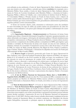 Relatório de Gestão Institucional 2008
81
com atribuição na área ambiental, o Centro de Apoio Operacional do Meio Ambiente formalizou
mais uma tratativa com entes públicos e privados para efetivar convênios de cooperação com o
Ministério Público. Nesse sentido, o Centro de Apoio Operacional do Meio Ambiente elaborou
minuta do Termo de Convênio formalizado entre Ministério Público e a Secretaria de Estado e
Segurança Pública e Defesa do Cidadão, com a interveniência do Instituto Geral de Perícias, e
11 Universidades Públicas e Privadas situadas no Estado de Santa Catarina, com o objetivo de
coletar e realizar análise laboratorial de águas e efluentes e Laudos Técnicos Ambientais e Laudos
Perícias Criminais, que visem a instruir inquéritos civis, procedimentos administrativos preliminares,
inquéritos policiais e termos circunstanciados.
O Termo de Convênio objetiva, ainda, sistematizar as informações acerca das jurisdições
de cada Universidade; dos tipos de análise que podem realizar; dos procedimentos de coleta dos
materiais a serem analisados; e dos prazos para realização dos pedidos e uniformização dos custos
das análises;
c.3) Seminários:
c.3.1) Capacitações Regionais – Geoprocessamento: os Promotores de Justiça foram
treinados para utilizar o Sistema de Informações Geográficas Corporativo (geoprocessamento), um
software alimentado com imagens e informações de instituições públicas. Utilizado inicialmente para
acompanhar o desmatamento no Parque Estadual na Serra do Tabuleiro, o sistema oferece recursos
para monitorar o cumprimento das medidas judiciais e extrajudiciais do MPSC, para logística e para
subsidiar as atividades das Promotorias de Justiça com atuação nas áreas do meio ambiente, da
cidadania, criminal e do consumidor. O treinamento ocorreu entre os dias 26 de março e 11 de abril
de 2008, nos núcleos de Mafra, Joinville, Blumenau, São Miguel do Oeste, Chapecó, Curitibanos,
Lages, Criciúma, Tubarão e Florianópolis. A ferramenta foi adquirida com recursos do Fundo para
a Reconstituição de Bens Lesados (FRBL);
c.3.2) Reserva Legal: o Seminário, promovido pelo Centro de Apoio Operacional do
Meio Ambiente, com o apoio da Fundação Estadual do Meio Ambiente (FATMA) e da empresa
Klabin S/A, foi realizado no dia 24 de setembro de 2008, em Lages, em atendimento à uma
das cláusulas do termo de ajustamento de conduta (TAC) assinado pela empresa em julho
de 2008, e iniciou a discussão e uniformização de critérios para a averbação de reserva legal.
O seminário subsidiou a elaboração de um Plano de Regularização de Reserva Legal para as
empresas do setor florestal, que teve como referência o Código Florestal Brasileiro (Lei n.
4.771/1965). Participaram do evento Promotores de Justiça da área ambiental das Comarcas
de Lages, Otacílio Costa, Correia Pinto, Curitibanos, Santa Cecília, Papanduva, Bom Retiro e
Rio do Sul, técnicos ambientais e florestais e representantes das empresas filiadas à Associação
Catarinense das Reflorestadoras;
c.3.3) A Lei da Política Nacional do Saneamento Básico (Lei n. 11.445/2007): o
Inquérito Civil n. 04/2004: realizado nos dias 30 e 31 de outubro de 2008, o seminário teve como
objetivo propiciar aos Membros do Ministério Público maiores subsídios ao enfrentamento das
questões relacionadas ao Saneamento Básico no Estado, com ênfase ao serviço do Esgotamento
Sanitário;
c.4) “Guia do Saneamento Básico” - O Centro de Apoio Operacional do Meio Ambiente
elaborou o “Guia do Saneamento Básico: perguntas e respostas” visando a auxiliar a atuação
dos Membros do Ministério Público do Estado de Santa Catarina. Disponibilizado na intranet e
apresentado na forma simplificada e prática de perguntas e respostas, procura auxiliar a compreensão
acerca desse tema complexo, cujo estudo, sem pretender o esgotamento da matéria, procura enfrentar
maiores dúvidas suscitadas e repercussões da nova Lei de Diretrizes Nacionais de Saneamento
Básico (Lei n. 11.445/2007). Procura, ainda, fornecer subsídios direcionados à ampliação do Serviço
Público essencial de Saneamento Básico em território catarinense, nos Municípios das diversas
regiões hidrográficas, destacando os principais aspectos da legislação, regulamentos e normas
 