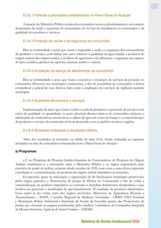 Relatório de Gestão Institucional 2008
83
8.3.6.1 Políticas e prioridades estabelecidas no Plano Geral de Atuação
A atuação do Ministério Público na área do consumidor ocorreu, prioritariamente, nos campos
da proteção da saúde e segurança do consumidor, do serviço de atendimento ao consumidor e da
qualidade dos produtos e serviços.
8.3.6.2 Proteção da saúde e da segurança do consumidor
Deu-se continuidade a ações que visam a resguardar a saúde e a segurança dos consumidores
de produtos e serviços, com ênfase nos casos relativos à qualidade da água tratada; a produtos de
origem animal não-inspecionados; a resíduos de agrotóxicos em alimentos e segurança em espaços
de lazer (estádios, ginásios de esportes, cinemas, teatros e outros).
8.3.6.3 Ampliação do serviço de atendimento ao consumidor
Deu-se continuidade a ações que visam a incentivar a instalação de serviços de proteção ao
consumidor (Procons) nos municípios catarinenses, a fim de possibilitar ao consumidor a defesa
extrajudicial e judicial de seus direitos, bem como a ampliação dos serviços de vigilância sanitária
municipais.
8.3.6.4 Qualidade de produtos e serviços
Implementação de ações que visam a coibir a venda de produtos e a prestação de serviços com
vícios de qualidade ou quantidade, os quais afrontam direitos básicos do consumidor, inclusive a
adulteração de combustíveis automotivos, a adição de água em cortes de frango e a comercialização
de produtos e serviços da construção civil em desacordo com os padrões técnicos exigidos.
8.3.6.5 Atividades realizadas e resultados obtidos
Além dos resultados já retratados na tabela do item 8.3.6, foram realizadas as seguintes
atividades na área do consumidor relacionadas com o Plano Geral de Atuação:
a) Programas:
a.1) no Programa de Proteção Jurídico-Sanitária de Consumidores de Produtos de Origem
Animal, estabeleceu-se a articulação entre o Ministério Público e os órgãos responsáveis pelo
exercício do poder de polícia, existente desde outubro de 1999, com vistas a uma efetiva repressão
à produção e à comercialização de produtos de origem animal impróprios ao consumo.
Foi prestado apoio na articulação e organização de 86 fiscalizações municipais promovidas
pelos órgãos parceiros e Promotorias de Justiça de Defesa do Consumidor a fim de coibir a
comercialização de produtos impróprios ao consumo e interditar abatedouros clandestinos, o que
resultou na apreensão e inutilização de aproximadamente 30 toneladas de produtos clandestinos.
Essas ações já são rotina tanto dos órgãos envolvidos (Ministério da Agricultura, Pecuária e
Abastecimento – MAPA, Conselho Regional de Medicina Veterinária - CRMV, VISA Estadual
e Municipais, Polícia Ambiental e Secretaria de Estado da Fazenda) quanto das Promotorias de
Justiça que orientam as equipes coordenadas pelos médicos veterinários da Companhia Integrada
de Desenvolvimento Agrícola de Santa Catarina – CIDASC.
 