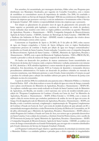 Estado de Santa Catarina
MINISTÉRIO PÚBLICO
84
Em setembro, foi encaminhado, por mensagem eletrônica, fôlder sobre esse Programa para
distribuição nos Municípios fiscalizados, por sugestão do Conselho Consultivo, com o intuito
de sensibilizar os consumidores acerca da importância do trabalho. Em 2008, foi concluído o
levantamento relativo ao Serviço de Inspeção Municipal - SIM (da sua existência nos Municípios e do
número de empresas que possuem o serviço) e está em andamento o levantamento sobre o Serviço
de Inspeção Estadual - SIE (relativo à responsabilidade técnica das empresas que o possuem).
Em relação ao glaceamento de pescados (teor de água de glaceamento dos pescados em
limite superior ao permitido pela legislação e ausência de informação no rótulo do produto),
foram realizadas duas reuniões com todos os órgãos públicos envolvidos na questão: Ministério
da Agricultura, Pecuária e Abastecimento – MAPA, Companhia Integrada de Desenvolvimento
Agrícola de Santa Catarina – CIDASC, Instituto de Metrologia de Santa Catarina – IMETRO/SC
e Sindicato das Indústrias de Pesca de Itajaí – SINDIP, visando à adequação dos rótulos desses
produtos (informação correta sobre o peso).
Concernente ao Expediente de Apoio n. 20/2003, de 15 de julho de 2003, sobre excesso
de água em frangos congelados, o Centro de Apoio deflagrou com os órgãos fiscalizadores
competentes processo de combate à fraude por adição de água nos frangos comercializados/
produzidos no Estado de Santa Catarina. Foram realizadas 3 reuniões com a Companhia Integrada
de Desenvolvimento Agrícola de Santa Catarina – CIDASC, Ministério da Agricultura, Pecuária e
Abastecimento – MAPA, com o apoio da Diretoria de Vigilância Sanitária – VISA e PROCON/SC,
visando a proceder a coleta de marcas de frango suspeitos de fraude para análise.
Os laudos em desacordo dos produtos de marcas catarinenses foram encaminhados aos
Promotores de Justiça das Comarcas onde a empresa fabricante é sediada, juntamente com minutas
de TAC, denúncias e ACP, subsídios legislativos e outros materiais de apoio (oito encaminhamentos
realizados). Em decorrência, foi ajuizada ACP, na Comarca de Ipumirim e instaurados diversos
procedimentos administrativos. Os laudos em desacordo de produtos coletados no mercado de
consumo catarinense, cujo fabricante pertence a outro Estado, foram remetidos à Comarca na qual
o produto foi coletado para a adoção das medidas cabíveis por parte do Promotor de Justiça com
atribuição na área do consumidor.
A partir de abril de 2008, foi estabelecida uma parceria entre o Ministério Público e o Instituto
Geral de Perícia - IGP- a fim deste realizar os testes de adição de água em cortes de frango, contando
com o pleno envolvimento do Ministério da Agricultura, Pecuária e Abastecimento – MAPA/SC.
Ao explanar o trabalho que estava sendo realizado no Estado de Santa Catarina à sede do Ministério
da Agricultura, em Brasília, em reunião a nível nacional, este serviu de modelo/subsídio para a
edição do “Programa Complementar de Combate à Fraude em Carne de Aves” do Ministério da
Agricultura, Pecuária e Abastecimento – MAPA (Ofício-Circular n. 13/2008), com o intuito de
suprir a falta de norma técnica que estabelece parâmetros de análise do teor de água em cortes de
frango. Foi divulgada pela sede do Ministério da Agricultura, Pecuária e Abastecimento – MAPA, em
Brasília, a todo o território nacional, a implantação e implementação do “Programa Complementar
de Combate à Fraude em Carne de Aves”, por conta do modelo de plano de ação adotado em SC e
encaminhada mensagem eletrônica a todas Promotorias de Justiça de Defesa do Consumidor, em 30
de julho, informando que o Ministério da Agricultura, Pecuária e Abastecimento – MAPA editou o
citado Programa de Combate a Fraude em Carne de Aves, nos termos que se pretendia desenvolver
em Santa Catarina. Com a edição da normativa, o Instituto Geral de Perícia iniciou, com o auxílio da
29ª Promotoria de Justiça da Capital, Ministério da Agricultura, Pecuária e Abastecimento – MAPA
e Companhia Integrada de Desenvolvimento Agrícola de Santa Catarina - CIDASC, as análises nos
cortes de frango comercializados na Grande Florianópolis, que em regra são os mesmos distribuídos
pelo Estado (detentores de Serviço de Inspeção Estadual e Federal);
a.2) Programa Combustível Legal: objetiva o aperfeiçoamento da articulação já existente entre
o Ministério Público e as entidades públicas e privadas para a efetiva repressão às irregularidades
 