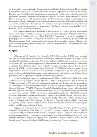 Relatório de Gestão Institucional 2008
85
na distribuição e comercialização de combustíveis no Estado de Santa Catarina. Nesse sentido,
foram promovidas ações de: a) gerenciamento das informações prestadas pela Agência Nacional de
Petróleo, acerca dos índices de irregularidades na qualidade dos combustíveis; coleta de combustível
para análise e remessa dos laudos aos Promotores de Justiça do Estado, o que totalizou 330 coletas
(30 por mês jan./nov. - 265 encaminhamentos às Promotorias de Justiça); b) comunicação aos
Promotores de Justiça sobre postos de combustível que comercializam combustível de marca diversa
da bandeira ostentada no estabelecimento (64 comunicações); c) encaminhamento de informações
sobre irregularidades administrativas constatadas nas fiscalizações mensais à Agência Nacional de
Petróleo – ANP (33 encaminhamentos);
a.3) Programa Brasileiro de Qualidade e Produtividade no Habitat: parceria institucional
visando à proteção dos cidadãos e da sociedade, em atendimento à proposta do Programa Brasileiro
da Qualidade e Produtividade no Habitat (PBQP-H). Destacam-se as seguintes atividades: a)
participação em 22 reuniões do PBQP-H; b) realização de 5 fiscalizações, que totalizaram 52
Municípios, além da Região Oeste, em lojas de materiais de construção e empresas fabricantes de
blocos cerâmicos para acompanhamento dos Termos de Ajustamento de Conduta firmados pelas
Promotorias de Justiça;
b) Ações:
b.1) instauração de Inquérito Civil Estadual n. 003, de 9 de setembro de 2004, para a apuração
dos fatos e das responsabilidades atinentes ao controle e à vigilância da qualidade da água. Foram
atendidas 16 solicitações de apoio das Promotorias de Justiça de Defesa do Consumidor, referente
a inquéritos civis e procedimentos preparatórios instaurados para verificar as condições do controle
e vigilância da qualidade da água. Foram realizadas reuniões com representantes do Laboratório
Central – LACEN e da Gerência em Saúde Ambiental - GESAM para verificar as ações a serem
implementadas neste ano e atualizar os dados referentes à vigilância da qualidade da água. Nesse
contexto, foram solicitadas informações a esses órgãos quanto à atividade da rede de laboratórios
públicos e sobre as capacitações efetuadas pela mencionada gerência.
O CCO também participou: na capacitação para a Vigilância Ambiental em Saúde relacionada
à Qualidade da Água para Consumo Humano - VIGIÁGUA, promovida pela Secretaria de
Vigilância em Saúde – SVS, órgão do Ministério da Saúde, no mês de maio, para fiscais sanitários
de 42 Municípios; na reunião específica ocorrida no Curso de Vigilância da Qualidade da Água para
Consumo Humano – VIGIAGUA, promovido pela Vigilância Sanitária do Estado e a Coordenação
Geral de Vigilância Ambiental em Saúde, do Ministério da Saúde, juntamente com representantes
do Laboratório Central – LACEN e com a Gerência em Saúde Ambiental – GESAM para discutir
a situação do Estado de Santa Catarina quanto à vigilância da qualidade da água; de reunião com o
Coordenador-Geral do Centro de Apoio Operacional do Meio Ambiente – CME a fim de estender
o Termo de Cooperação Técnica firmado pelo Ministério Público com Universidades e Secretaria
de Segurança Pública – quanto à disponibilização da rede laboratorial das instituições de ensino para
análises subsidiárias da qualidade da água;
b.2) promoção de projeto para “Fomentar Órgãos Municipais de Defesa dos Consumidores
(Procons)”, desenvolvido desde 2000. Foi celebrado o Termo de Cooperação Técnica n. 13, de 26
de agosto de 2008, com a Secretaria Executiva de Justiça e Cidadania e Gerência Estadual do Procon
para promover condições e estabelecer regras para a execução do intercâmbio de informações entre
as partes. O material de apoio foi disponibilizado na Intranet – inclusive termo de adesão para ser
firmado entre Promotorias de Justiça de Defesa do Consumidor e Procons Municipais;
 