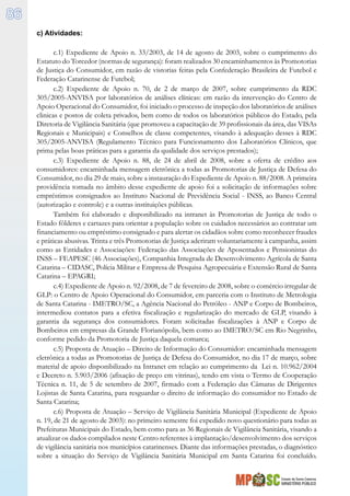 Estado de Santa Catarina
MINISTÉRIO PÚBLICO
86
c) Atividades:
c.1) Expediente de Apoio n. 33/2003, de 14 de agosto de 2003, sobre o cumprimento do
Estatuto do Torcedor (normas de segurança): foram realizados 30 encaminhamentos às Promotorias
de Justiça do Consumidor, em razão de vistorias feitas pela Confederação Brasileira de Futebol e
Federação Catarinense de Futebol;
c.2) Expediente de Apoio n. 70, de 2 de março de 2007, sobre cumprimento da RDC
305/2005-ANVISA por laboratórios de análises clínicas: em razão da intervenção do Centro de
Apoio Operacional do Consumidor, foi iniciado o processo de inspeção dos laboratórios de análises
clinicas e postos de coleta privados, bem como de todos os laboratórios públicos do Estado, pela
Diretoria de Vigilância Sanitária (que promoveu a capacitação de 39 profissionais da área, das VISAs
Regionais e Municipais) e Conselhos de classe competentes, visando à adequação desses à RDC
305/2005-ANVISA (Regulamento Técnico para Funcionamento dos Laboratórios Clínicos, que
prima pelas boas práticas para a garantia da qualidade dos serviços prestados);
c.3) Expediente de Apoio n. 88, de 24 de abril de 2008, sobre a oferta de crédito aos
consumidores: encaminhada mensagem eletrônica a todas as Promotorias de Justiça de Defesa do
Consumidor, no dia 29 de maio, sobre a instauração do Expediente de Apoio n. 88/2008. A primeira
providência tomada no âmbito desse expediente de apoio foi a solicitação de informações sobre
empréstimos consignados ao Instituto Nacional de Previdência Social - INSS, ao Banco Central
(autorização e controle) e a outras instituições públicas.
Também foi elaborado e disponibilizado na intranet às Promotorias de Justiça de todo o
Estado fôlderes e cartazes para orientar a população sobre os cuidados necessários ao contratar um
financiamento ou empréstimo consignado e para alertar os cidadãos sobre como reconhecer fraudes
e práticas abusivas. Trinta e três Promotorias de Justiça aderiram voluntariamente à campanha, assim
como as Entidades e Associações: Federação das Associações de Aposentados e Pensionistas do
INSS – FEAPESC (46 Associações), Companhia Integrada de Desenvolvimento Agrícola de Santa
Catarina – CIDASC, Polícia Militar e Empresa de Pesquisa Agropecuária e Extensão Rural de Santa
Catarina – EPAGRI;
c.4) Expediente de Apoio n. 92/2008, de 7 de fevereiro de 2008, sobre o comércio irregular de
GLP: o Centro de Apoio Operacional do Consumidor, em parceria com o Instituto de Metrologia
de Santa Catarina - IMETRO/SC, a Agência Nacional do Petróleo - ANP e Corpo de Bombeiros,
intermediou contatos para a efetiva fiscalização e regularização do mercado de GLP, visando à
garantia da segurança dos consumidores. Foram solicitadas fiscalizações à ANP e Corpo de
Bombeiros em empresas da Grande Florianópolis, bem como ao IMETRO/SC em Rio Negrinho,
conforme pedido da Promotoria de Justiça daquela comarca;
c.5) Proposta de Atuação – Direito de Informação do Consumidor: encaminhada mensagem
eletrônica a todas as Promotorias de Justiça de Defesa do Consumidor, no dia 17 de março, sobre
material de apoio disponibilizado na Intranet em relação ao cumprimento da Lei n. 10.962/2004
e Decreto n. 5.903/2006 (afixação de preço em vitrinas), tendo em vista o Termo de Cooperação
Técnica n. 11, de 5 de setembro de 2007, firmado com a Federação das Câmaras de Dirigentes
Lojistas de Santa Catarina, para resguardar o direito de informação do consumidor no Estado de
Santa Catarina;
c.6) Proposta de Atuação – Serviço de Vigilância Sanitária Municipal (Expediente de Apoio
n. 19, de 21 de agosto de 2003): no primeiro semestre foi expedido novo questionário para todas as
Prefeituras Municipais do Estado, bem como para as 36 Regionais de Vigilância Sanitária, visando a
atualizar os dados compilados neste Centro referentes à implantação/desenvolvimento dos serviços
de vigilância sanitária nos municípios catarinenses. Diante das informações prestadas, o diagnóstico
sobre a situação do Serviço de Vigilância Sanitária Municipal em Santa Catarina foi concluído.
 