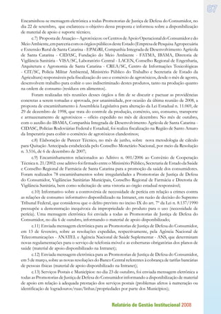 Relatório de Gestão Institucional 2008
87
Encaminhou-se mensagem eletrônica a todas Promotorias de Justiça de Defesa do Consumidor, no
dia 22 de setembro, que esclareceu o objetivo dessa proposta e informou sobre a disponibilização
de material de apoio e suporte técnico;
c.7) PropostadeAtuação–Agrotóxicos:osCentrosdeApoioOperacionaldoConsumidoredo
MeioAmbiente,emparceriacomosórgãospúblicosdesteEstado(EmpresadePesquisaAgropecuária
e Extensão Rural de Santa Catarina - EPAGRI, Companhia Integrada de Desenvolvimento Agrícola
de Santa Catarina - CIDASC, Fundação do Meio Ambiente - FATMA, IBAMA, Diretoria de
Vigilância Sanitária - VISA/SC, Laboratório Central - LACEN, Conselho Regional de Engenharia,
Arquitetura e Agronomia de Santa Catarina - CREA/SC, Centro de Informações Toxicológicas
- CIT/SC, Polícia Militar Ambiental, Ministério Público do Trabalho e Secretaria de Estado da
Agricultura) responsáveis pela fiscalização do uso e comércio de agrotóxicos, desde o mês de agosto,
desenvolvem trabalho para coibir o uso indiscriminado destes produtos, tanto na produção quanto
na ordem de consumo (resíduos em alimentos).
Foram realizadas três reuniões desses órgãos a fim de se discutir e pactuar as providências
concretas a serem tomadas e aprovada, por unanimidade, por ocasião da última reunião de 2008, a
proposta de encaminhamento à Assembleia Legislativa para alteração da Lei Estadual n. 11.069, de
29 de dezembro de 1998, que trata do controle da produção, comércio, uso, consumo, transporte
e armazenamento de agrotóxicos – ofício expedido no mês de dezembro. No mês de outubro,
com o auxílio do IBAMA, Companhia Integrada de Desenvolvimento Agrícola de Santa Catarina -
CIDASC, Polícias Rodoviárias Federal e Estadual, foi realiza fiscalização na Região de Santo Amaro
da Imperatriz para coibir o comércio de agrotóxicos clandestinos;
c.8) Elaboração de Parecer Técnico, no mês de junho, sobre nova metodologia de cálculo
para Quitação Antecipada estabelecida pelo Conselho Monetário Nacional, por meio da Resolução
n. 3.516, de 6 de dezembro de 2007;
c.9) Encaminhamentos relacionados ao Aditivo n. 001/2006 ao Convênio de Cooperação
Técnica n. 21/2002: esse aditivo foi firmado entre o Ministério Público, Secretaria de Estado da Saúde
e Conselho Regional de Farmácia de Santa Catarina para a promoção da saúde dos consumidores.
Foram realizados 78 encaminhamentos sobre irregularidades a Promotorias de Justiça de Defesa
do Consumidor, Vigilâncias Sanitárias Municipais, Conselho Regional de Farmácia e Diretoria de
Vigilância Sanitária, bem como solicitação de uma vistoria ao órgão estadual responsável;
c.10) Informativo sobre a controvérsia de necessidade de perícia em relação a crimes contra
as relações de consumo: informativo disponibilizado na Intranet, em razão de decisão do Supremo
Tribunal Federal, que considerou que o delito previsto no inciso IX do art. 7º da Lei n. 8.137/1990
pressupõe a demonstração inequívoca da impropriedade do produto para o uso (necessidade de
perícia). Uma mensagem eletrônica foi enviada a todas as Promotorias de Justiça de Defesa do
Consumidor, no dia 6 de outubro, informando o material de apoio disponibilizado;
c.11) Enviada mensagem eletrônica para as Promotorias de Justiça de Defesa do Consumidor,
em 13 de fevereiro, sobre as resoluções expedidas, respectivamente, pela Agência Nacional de
Telecomunicações - ANATEL e Agência Nacional de Saúde Suplementar - ANS, que determinam
novas regulamentações para o serviço de telefonia móvel e as coberturas obrigatórias dos planos de
saúde (material de apoio disponibilizado na Intranet);
c.12) Enviada mensagem eletrônica para as Promotorias de Justiça de Defesa do Consumidor,
em 5 de março, sobre as novas resoluções do Banco Central referentes à cobrança de tarifas bancárias
de pessoas físicas (material de apoio disponibilizado na Intranet);
c.13) Serviços Postais e Municípios: no dia 23 de outubro, foi enviada mensagem eletrônica a
todas as Promotorias de Justiça de Defesa do Consumidor informando a disponibilização de material
de apoio em relação à adequada prestação dos serviços postais (problemas afetos à numeração ou
identificação de logradouros/ruas/linhas/propriedades por parte dos Municípios);
 