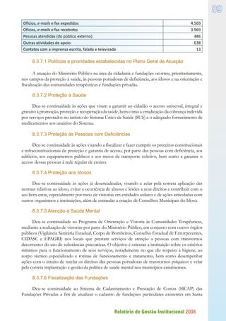 Relatório de Gestão Institucional 2008
89
Ofícios, e-mails e fax expedidos 4.569
Ofícios, e-mails e fax recebidos 3.969
Pessoas atendidas (do público externo) 486
Outras atividades de apoio 638
Contatos com a imprensa escrita, falada e televisada 13
8.3.7.1 Políticas e prioridades estabelecidas no Plano Geral de Atuação
A atuação do Ministério Público na área da cidadania e fundações ocorreu, prioritariamente,
nos campos da proteção à saúde, às pessoas portadoras de deficiência, aos idosos e na orientação e
fiscalização das comunidades terapêuticas e fundações privadas.
8.3.7.2 Proteção à Saúde
Deu-se continuidade às ações que visam a garantir ao cidadão o acesso universal, integral e
gratuito à promoção, proteção e recuperação da saúde, bem como a erradicação da cobrança indevida
por serviços prestados no âmbito do Sistema Único de Saúde (SUS) e o adequado fornecimento de
medicamentos aos usuários do Sistema.
8.3.7.3 Proteção às Pessoas com Deficiências
Deu-se continuidade às ações visando a fiscalizar e fazer cumprir os preceitos constitucionais
e infraconstitucionais de proteção e garantia de acesso, por parte das pessoas com deficiência, aos
edifícios, aos equipamentos públicos e aos meios de transporte coletivo, bem como a garantir o
acesso dessas pessoas à rede regular de ensino.
8.3.7.4 Proteção aos Idosos
Deu-se continuidade às ações já desencadeadas, visando a zelar pela correta aplicação das
normas relativas ao idoso, evitar a ocorrência de abusos e lesões a seus direitos e contribuir com o
seu bem-estar, especialmente por meio de vistorias em entidades asilares e de ações articuladas com
outros organismos e instituições, além de estimular a criação de Conselhos Municipais do Idoso.
8.3.7.5 Atenção à Saúde Mental
Deu-se continuidade ao Programa de Orientação e Vistoria às Comunidades Terapêuticas,
mediante a realização de vistorias por parte do Ministério Público, em conjunto com outros órgãos
públicos (Vigilância Sanitária Estadual, Corpo de Bombeiros, Conselho Estadual de Entorpecentes,
CIDASC e EPAGRI) nos locais que prestam serviços de atenção a pessoas com transtornos
decorrentes do uso de substâncias psicoativas. O objetivo é orientar a instituição sobre os critérios
mínimos para o funcionamento de seus serviços, notadamente no que diz respeito à higiene, ao
corpo técnico especializado e rotinas de funcionamento e tratamento, bem como desempenhar
ações com o intuito de tutelar os direitos das pessoas portadoras de transtornos psíquicos e velar
pela correta implantação e gestão da política de saúde mental nos municípios catarinenses.
8.3.7.6 Fiscalização das Fundações
Deu-se continuidade ao Sistema de Cadastramento e Prestação de Contas (SICAP) das
Fundações Privadas a fim de atualizar o cadastro de fundações particulares existentes em Santa
 