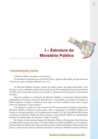Relatório de Gestão Institucional 2008

I – Estrutura do
Ministério Público
1 Considerações iniciais
O Ministério Público, como função essencial à Justiça.
Por determinação constitucional, cabe ao Ministério Público a defesa da ordem jurídica, do regime democrático
e dos interesses sociais e individuais indisponíveis (art. 127).
Ao Ministério Público incumbe a defesa da ordem jurídica, do regime democrático e dos
interesses sociais e individuais indisponíveis, tarefa que lhe foi outorgada pela Constituição Federal
de 1988 e para a qual ainda se busca a estruturação e o aprimoramento necessários a lhe dar plena
satisfação.
Além de estabelecer as atribuições do Ministério Público, a Constituição Federal conferiu
independência funcional e autonomia administrativa e orçamentária, com poderes de propor ao
Poder Legislativo a criação e extinção de seus cargos e serviços auxiliares, assim como as regras
sobre sua organização e funcionamento.
A Lei Federal n. 8.625, de 12 de fevereiro de 1993, denominada Lei Orgânica Nacional do
Ministério Público, estabeleceu normas gerais sobre a organização do Ministério Público dos
Estados e, de forma específica, a Lei Complementar Estadual n. 197, de 13 de julho de 2000, definiu
a estrutura do Ministério Público de Santa Catarina, compreendendo Órgãos de Administração
Superior, de Administração, de Execução e Órgãos Auxiliares.
São Órgãos da Administração Superior do Ministério Público a Procuradoria-Geral de Justiça,
o Colégio de Procuradores de Justiça, o Conselho Superior do Ministério Público e a Corregedoria-
Geral do Ministério Público. São Órgãos de Administração do Ministério Público as Procuradorias de
Justiça e as Promotorias de Justiça. Para desempenhar as atribuições definidas constitucionalmente,




 