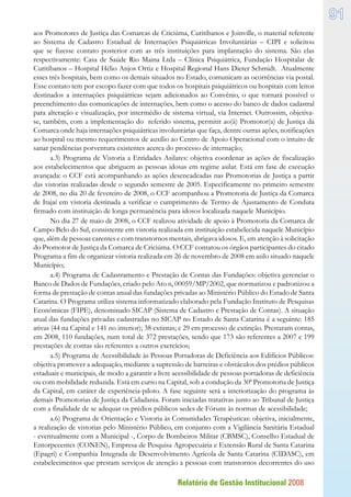 Relatório de Gestão Institucional 2008
91
aos Promotores de Justiça das Comarcas de Criciúma, Curitibanos e Joinville, o material referente
ao Sistema de Cadastro Estadual de Internações Psiquiátricas Involuntárias – CIPI e solicitou
que se fizesse contato posterior com as três instituições para implantação do sistema. São elas
respectivamente: Casa de Saúde Rio Maina Ltda – Clínica Psiquiátrica, Fundação Hospitalar de
Curitibanos – Hospital Hélio Anjos Ortiz e Hospital Regional Hans Dieter Schmidt. Atualmente
esses três hospitais, bem como os demais situados no Estado, comunicam as ocorrências via postal.
Esse contato tem por escopo fazer com que todos os hospitais psiquiátricos ou hospitais com leitos
destinados a internações psiquiátricas sejam adicionados ao Convênio, o que tornará possível o
preenchimento das comunicações de internações, bem como o acesso do banco de dados cadastral
para alteração e visualização, por intermédio de sistema virtual, via Internet. Outrossim, objetiva-
se, também, com a implementação do referido sistema, permitir ao(à) Promotor(a) de Justiça da
Comarca onde haja internações psiquiátricas involuntárias que faça, dentre outras ações, notificações
ao hospital ou mesmo requerimentos de auxílio ao Centro de Apoio Operacional com o intuito de
sanar pendências porventura existentes acerca do processo de internação;
a.3) Programa de Vistoria a Entidades Asilares: objetiva coordenar as ações de fiscalização
aos estabelecimentos que abriguem as pessoas idosas em regime asilar. Está em fase de execução
avançada: o CCF está acompanhando as ações desencadeadas nas Promotorias de Justiça a partir
das vistorias realizadas desde o segundo semestre de 2005. Especificamente no primeiro semestre
de 2008, no dia 20 de fevereiro de 2008, o CCF acompanhou a Promotoria de Justiça da Comarca
de Itajaí em vistoria destinada a verificar o cumprimento de Termo de Ajustamento de Conduta
firmado com instituição de longa permanência para idosos localizada naquele Município.
No dia 27 de maio de 2008, o CCF realizou atividade de apoio à Promotoria da Comarca de
Campo Belo do Sul, consistente em vistoria realizada em instituição estabelecida naquele Município
que, além de pessoas carentes e com transtornos mentais, abrigava idosos. E, em atenção à solicitação
do Promotor de Justiça da Comarca de Criciúma. O CCF contatou os órgãos participantes do citado
Programa a fim de organizar vistoria realizada em 26 de novembro de 2008 em asilo situado naquele
Município;
a.4) Programa de Cadastramento e Prestação de Contas das Fundações: objetiva gerenciar o
Banco de Dados de Fundações, criado pelo Ato n. 00059/MP/2002, que normatizou e padronizou a
forma de prestação de contas anual das fundações privadas ao Ministério Público do Estado de Santa
Catarina. O Programa utiliza sistema informatizado elaborado pela Fundação Instituto de Pesquisas
Econômicas (FIPE), denominado SICAP (Sistema de Cadastro e Prestação de Contas). A situação
atual das fundações privadas cadastradas no SICAP no Estado de Santa Catarina é a seguinte: 185
ativas (44 na Capital e 141 no interior); 38 extintas; e 29 em processo de extinção. Prestaram contas,
em 2008, 110 fundações, num total de 372 prestações, sendo que 173 são referentes a 2007 e 199
prestações de contas são referentes a outros exercícios;
a.5) Programa de Acessibilidade às Pessoas Portadoras de Deficiência aos Edifícios Públicos:
objetiva promover a adequação, mediante a supressão de barreiras e obstáculos dos prédios públicos
estaduais e municipais, de modo a garantir a livre acessibilidade de pessoas portadoras de deficiência
ou com mobilidade reduzida. Está em curso na Capital, sob a condução da 30ª Promotoria de Justiça
da Capital, em caráter de experiência-piloto. A fase seguinte será a interiorização do programa às
demais Promotorias de Justiça da Cidadania. Foram iniciadas tratativas junto ao Tribunal de Justiça
com a finalidade de se adequar os prédios públicos sedes de Fóruns às normas de acessibilidade;
a.6) Programa de Orientação e Vistoria às Comunidades Terapêuticas: objetiva, inicialmente,
a realização de vistorias pelo Ministério Público, em conjunto com a Vigilância Sanitária Estadual
- eventualmente com a Municipal -, Corpo de Bombeiros Militar (CBMSC), Conselho Estadual de
Entorpecentes (CONEN), Empresa de Pesquisa Agropecuária e Extensão Rural de Santa Catarina
(Epagri) e Companhia Integrada de Desenvolvimento Agrícola de Santa Catarina (CIDASC), em
estabelecimentos que prestam serviços de atenção a pessoas com transtornos decorrentes do uso
 