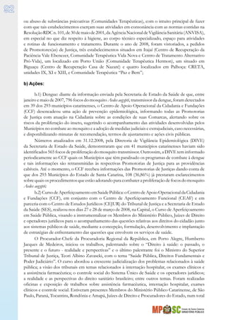 Estado de Santa Catarina
MINISTÉRIO PÚBLICO
92
ou abuso de substâncias psicoativas (Comunidades Terapêuticas), com o intuito principal de fazer
com que tais estabelecimentos exerçam suas atividades em consonância com as normas contidas na
ResoluçãoRDCn.101,de30demaiode2001,daAgênciaNacionaldeVigilânciaSanitária(ANVISA),
em especial no que diz respeito à higiene, ao corpo técnico especializado, espaço para atividades
e rotinas de funcionamento e tratamento. Durante o ano de 2008, foram vistoriados, a pedidos
de Promotores(as) de Justiça, três estabelecimentos situados em Itajaí (Centro de Recuperação da
Paciência Vale Ebenezer, Comunidade Terapêutica Vida Nova e Centro de Tratamento Alternativo
Pró-Vida), um localizado em Porto União (Comunidade Terapêutica Hermon), um situado em
Biguaçu (Centro de Recuperação Casa de Nazaré) e quatro localizados em Palhoça: CRETA,
unidades IX, XI e XIII, e Comunidade Terapêutica “Paz e Bem”;
b) Ações:
b.1) Dengue: diante da informação enviada pela Secretaria de Estado da Saúde de que, entre
janeiro e maio de 2007, 796 focos do mosquito Aedes aegypti, transmissor da dengue, foram detectados
em 39 dos 293 municípios catarinenses, o Centro de Apoio Operacional da Cidadania e Fundações
(CCF) desencadeou uma ação de prevenção epidemiológica, informando todas as Promotorias
de Justiça com atuação na Cidadania sobre as condições de suas Comarcas, alertando sobre os
riscos da proliferação do inseto, sugerindo o acompanhamento das atividades desenvolvidas pelos
Municípios no combate ao mosquito e a adoção de medidas judiciais e extrajudiciais, caso necessárias,
e disponibilizando minutas de recomendação, termos de ajustamento e ações civis públicas.
Números atualizados em 31.12.2008, pela Diretoria de Vigilância Epidemiológica (DIVE)
da Secretaria de Estado da Saúde, demonstraram que em 41 municípios catarinenses haviam sido
identificados 565 focos de proliferação do mosquito transmissor. Outrossim, a DIVE tem informado
periodicamente ao CCF quais os Municípios que têm paralisado os programas de combate à dengue
e tais informações são retransmitidas às respectivas Promotorias de Justiça para as providências
cabíveis. Até o momento, o CCF recebeu informações das Promotorias de Justiças dando conta de
que dos 293 Municípios do Estado de Santa Catarina, 108 (36,86%) já prestaram esclarecimentos
sobre quais os procedimentos que estão adotando para combater a proliferação de focos do mosquito
Aedes aegypti;
b.2)CursodeAperfeiçoamentoemSaúdePública:oCentrodeApoioOperacionaldaCidadania
e Fundações (CCF), em conjunto com o Centro de Aperfeiçoamento Funcional (CEAF) e em
parceria com o Centro de Estudos Jurídicos (CEJUR) do Tribunal de Justiça e a Secretaria de Estado
da Saúde (SES), realizou nos dias 27 e 28 de março de 2008, na Capital, o Curso de Aperfeiçoamento
em Saúde Pública, visando a instrumentalizar os Membros do Ministério Público, Juízes de Direito
e operadores jurídicos para o acompanhamento das questões relativas aos direitos do cidadão junto
aos sistemas públicos de saúde, mediante a concepção, formulação, desenvolvimento e implantação
de estratégias de enfrentamento das questões que envolvem os serviços de saúde.
O Procurador-Chefe da Procuradoria Regional da República, em Porto Alegre, Humberto
Jacques de Medeiros, iniciou os trabalhos, palestrando sobre o “Direito à saúde: o passado, o
presente e o futuro - realidade e perspectivas” e o último palestrante foi o Ministro do Superior
Tribunal de Justiça, Teori Albino Zavascki, com o tema “Saúde Pública, Direitos Fundamentais e
Poder Judiciário”. O curso abordou a crescente judicialização dos problemas relacionados à saúde
pública; a visão dos tribunais em temas relacionados à internação hospitalar, os exames clínicos e
a assistência farmacêutica; o controle social do Sistema Único de Saúde e os operadores jurídicos;
a realidade e as perspectivas do direito sanitário brasileiro; entre outros temas. Foram realizadas
oficinas e exposição de trabalhos sobre assistência farmacêutica, internação hospitalar, exames
clínicos e controle social. Estiveram presentes Membros do Ministério Público Catarinense, de São
Paulo, Paraná, Tocantins, Rondônia e Amapá, Juízes de Direito e Procuradores do Estado, num total
 