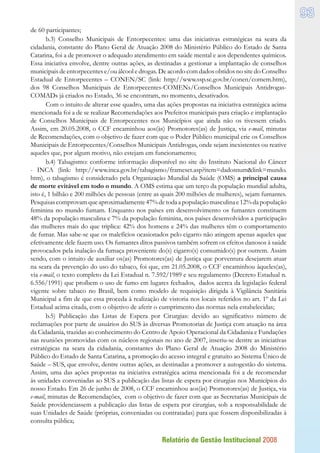 Relatório de Gestão Institucional 2008
93
de 60 participantes;
b.3) Conselho Municipais de Entorpecentes: uma das iniciativas estratégicas na seara da
cidadania, constante do Plano Geral de Atuação 2008 do Ministério Público do Estado de Santa
Catarina, foi a de promover o adequado atendimento em saúde mental e aos dependentes químicos.
Essa iniciativa envolve, dentre outras ações, as destinadas a gestionar a implantação de conselhos
municipais de entorpecentes e/ou álcool e drogas. De acordo com dados obtidos no site do Conselho
Estadual de Entorpecentes – CONEN/SC (link: http://www.ssp.sc.gov.br/conen/comem.htm),
dos 98 Conselhos Municipais de Entorpecentes-COMENs/Conselhos Municipais Antidrogas-
COMADs já criados no Estado, 36 se encontram, no momento, desativados.
Com o intuito de alterar esse quadro, uma das ações propostas na iniciativa estratégica acima
mencionada foi a de se realizar Recomendações aos Prefeitos municipais para criação e implantação
de Conselhos Municipais de Entorpecentes nos Municípios que ainda não os tivessem criado.
Assim, em 20.05.2008, o CCF encaminhou aos(às) Promotores(as) de Justiça, via e-mail, minutas
de Recomendações, com o objetivo de fazer com que o Poder Público municipal crie os Conselhos
Municipais de Entorpecentes/Conselhos Municipais Antidrogas, onde sejam inexistentes ou reative
aqueles que, por algum motivo, não estejam em funcionamento;
b.4) Tabagismo: conforme informação disponível no site do Instituto Nacional do Câncer
- INCA (link: http://www.inca.gov.br/tabagismo/frameset.asp?item=dadosnumlink=mundo.
htm), o tabagismo é considerado pela Organização Mundial da Saúde (OMS) a principal causa
de morte evitável em todo o mundo. A OMS estima que um terço da população mundial adulta,
isto é, 1 bilhão e 200 milhões de pessoas (entre as quais 200 milhões de mulheres), sejam fumantes.
Pesquisascomprovamqueaproximadamente47%detodaapopulaçãomasculinae12%dapopulação
feminina no mundo fumam. Enquanto nos países em desenvolvimento os fumantes constituem
48% da população masculina e 7% da população feminina, nos países desenvolvidos a participação
das mulheres mais do que triplica: 42% dos homens e 24% das mulheres têm o comportamento
de fumar. Mas sabe-se que os malefícios ocasionados pelo cigarro não atingem apenas aqueles que
efetivamente dele fazem uso. Os fumantes ditos passivos também sofrem os efeitos danosos à saúde
provocados pela inalação da fumaça proveniente do(s) cigarro(s) consumido(s) por outrem. Assim
sendo, com o intuito de auxiliar os(as) Promotores(as) de Justiça que porventura desejarem atuar
na seara da prevenção do uso do tabaco, foi que, em 21.05.2008, o CCF encaminhou àqueles(as),
via e-mail, o texto completo da Lei Estadual n. 7.592/1989 e seu regulamento (Decreto Estadual n.
6.556/1991) que proíbem o uso de fumo em lugares fechados, dados acerca da legislação federal
vigente sobre tabaco no Brasil, bem como modelo de requisição dirigida à Vigilância Sanitária
Municipal a fim de que essa proceda à realização de vistoria nos locais referidos no art. 1º da Lei
Estadual acima citada, com o objetivo de aferir o cumprimento das normas nela estabelecidas;
b.5) Publicação das Listas de Espera por Cirurgias: devido ao significativo número de
reclamações por parte de usuários do SUS às diversas Promotorias de Justiça com atuação na área
da Cidadania, trazidas ao conhecimento do Centro de Apoio Operacional da Cidadania e Fundações
nas reuniões promovidas com os núcleos regionais no ano de 2007, inseriu-se dentre as iniciativas
estratégicas na seara da cidadania, constantes do Plano Geral de Atuação 2008 do Ministério
Público do Estado de Santa Catarina, a promoção do acesso integral e gratuito ao Sistema Único de
Saúde – SUS, que envolve, dentre outras ações, as destinadas a promover a autogestão do sistema.
Assim, uma das ações propostas na iniciativa estratégica acima mencionada foi a de recomendar
às unidades conveniadas ao SUS a publicação das listas de espera por cirurgias nos Municípios do
nosso Estado. Em 26 de junho de 2008, o CCF encaminhou aos(às) Promotores(as) de Justiça, via
e-mail, minutas de Recomendações, com o objetivo de fazer com que as Secretarias Municipais de
Saúde providenciassem a publicação das listas de espera por cirurgias, sob a responsabilidade de
suas Unidades de Saúde (próprias, conveniadas ou contratadas) para que fossem disponibilizadas à
consulta pública;
 