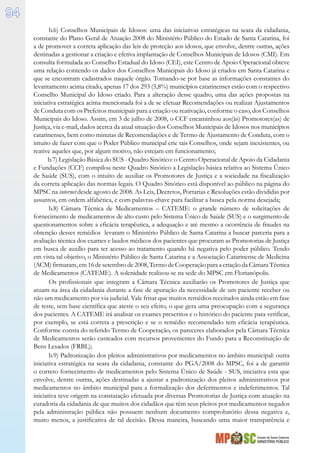 Estado de Santa Catarina
MINISTÉRIO PÚBLICO
94
b.6) Conselhos Municipais de Idosos: uma das iniciativas estratégicas na seara da cidadania,
constante do Plano Geral de Atuação 2008 do Ministério Público do Estado de Santa Catarina, foi
a de promover a correta aplicação das leis de proteção aos idosos, que envolve, dentre outras, ações
destinadas a gestionar a criação e efetiva implantação de Conselhos Municipais de Idosos (CMI). Em
consulta formulada ao Conselho Estadual do Idoso (CEI), este Centro de Apoio Operacional obteve
uma relação contendo os dados dos Conselhos Municipais do Idoso já criados em Santa Catarina e
que se encontram cadastrados naquele órgão. Tomando-se por base as informações constantes do
levantamento acima citado, apenas 17 dos 293 (5,8%) municípios catarinenses estão com o respectivo
Conselho Municipal do Idoso criado. Para a alteração desse quadro, uma das ações propostas na
iniciativa estratégica acima mencionada foi a de se efetuar Recomendações ou realizar Ajustamentos
de Conduta com os Prefeitos municipais para a criação ou reativação, conforme o caso, dos Conselhos
Municipais do Idoso. Assim, em 3 de julho de 2008, o CCF encaminhou aos(às) Promotores(as) de
Justiça, via e-mail, dados acerca da atual situação dos Conselhos Municipais de Idosos nos municípios
catarinenses, bem como minutas de Recomendações e de Termo de Ajustamento de Conduta, com o
intuito de fazer com que o Poder Público municipal crie tais Conselhos, onde sejam inexistentes, ou
reative aqueles que, por algum motivo, não estejam em funcionamento;
b.7) Legislação Básica do SUS - Quadro Sinótico: o Centro Operacional de Apoio da Cidadania
e Fundações (CCF) compilou neste Quadro Sinótico a Legislação básica relativa ao Sistema Único
de Saúde (SUS), com o intuito de auxiliar os Promotores de Justiça e a sociedade na fiscalização
da correta aplicação das normas legais. O Quadro Sinótico está disponível ao público na página do
MPSC na internet desde agosto de 2008. As Leis, Decretos, Portarias e Resoluções estão divididas por
assuntos, em ordem alfabética, e com palavras-chave para facilitar a busca pela norma desejada;
b.8) Câmara Técnica de Medicamentos – CATEME: o grande número de solicitações de
fornecimento de medicamentos de alto custo pelo Sistema Único de Saúde (SUS) e o surgimento de
questionamentos sobre a eficácia terapêutica, a adequação e até mesmo a ocorrência de fraudes na
obtenção desses remédios levaram o Ministério Público de Santa Catarina a buscar parceria para a
avaliação técnica dos exames e laudos médicos dos pacientes que procuram as Promotorias de Justiça
em busca de auxílio para ter acesso ao tratamento quando há negativa pelo poder público. Tendo
em vista tal objetivo, o Ministério Público de Santa Catarina e a Associação Catarinense de Medicina
(ACM) firmaram, em 16 de setembro de 2008, Termo de Cooperação para a criação da Câmara Técnica
de Medicamentos (CATEME). A solenidade realizou-se na sede do MPSC em Florianópolis.
Os profissionais que integram a Câmara Técnica auxiliarão os Promotores de Justiça que
atuam na área da cidadania durante a fase de apuração da necessidade de um paciente receber ou
não um medicamento por via judicial. Vale frisar que muitos remédios receitados ainda estão em fase
de teste, sem base científica que ateste o seu efeito, o que gera uma preocupação com a segurança
dos pacientes. A CATEME irá analisar os exames prescritos e o histórico do paciente para verificar,
por exemplo, se está correta a prescrição e se o remédio recomendado tem eficácia terapêutica.
Conforme consta do referido Termo de Cooperação, os pareceres elaborados pela Câmara Técnica
de Medicamentos serão custeados com recursos provenientes do Fundo para a Reconstituição de
Bens Lesados (FRBL);
b.9) Padronização dos pleitos administrativos por medicamentos no âmbito municipal: outra
iniciativa estratégica na seara da cidadania, constante do PGA/2008 do MPSC, foi a de garantir
o correto fornecimento de medicamentos pelo Sistema Único de Saúde - SUS, iniciativa esta que
envolve, dentre outras, ações destinadas a ajustar a padronização dos pleitos administrativos por
medicamentos no âmbito municipal para a formalização dos deferimentos e indeferimentos. Tal
iniciativa teve origem na constatação efetuada por diversas Promotorias de Justiça com atuação na
curadoria da cidadania de que muitos dos cidadãos que têm seus pleitos por medicamentos negados
pela administração pública não possuem nenhum documento comprobatório dessa negativa e,
muito menos, a justificativa de tal decisão. Dessa maneira, buscando uma maior transparência e
 
