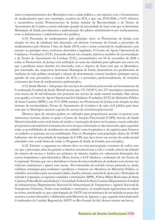 Relatório de Gestão Institucional 2008
95
maior comprometimento dos Municípios com a saúde pública e, em especial, com o fornecimento
de medicamentos para seus munícipes, usuários do SUS, é que, em 29.09.2008, o CCF elaborou
e encaminhou aos(às) Promotores(as) de Justiça minutas de Recomendação e de Termo de
Ajustamento de Conduta a serem utilizadas quando da necessidade de fazer com que as Secretarias
Municipais de Saúde providenciem a padronização dos pleitos administrativos por medicamentos,
com os deferimentos e indeferimentos dos pedidos;
b.10) Prescrição de medicamentos pelo princípio ativo: as Promotorias de Justiça com
atuação na área da cidadania têm detectado, em diversas Comarcas do Estado, a prescrição de
medicamentos pelo Sistema Único de Saúde (SUS) com o nome comercial do medicamento, sem
menção ao princípio ativo, conforme determina a legislação. O Centro de Apoio Operacional da
Cidadania e Fundações (CCF), buscando alterar esta situação, elaborou modelos de recomendação
e de Termo de Ajustamento de Conduta (TAC), encaminhados em 04 de novembro de 2008 a
todas as Promotorias de Justiça com atribuição na seara da cidadania para aplicação nos casos em
que o problema acima descrito for detectado, com o objetivo de fazer com que os Municípios,
por intermédio das respectivas Secretarias Municipais de Saúde, determinem aos profissionais de
medicina da rede pública municipal a adoção de denominação comum brasileira (princípio ativo),
quando de suas prescrições a usuários do SUS, e a prescrição, preferencialmente, de remédios
constantes das listas de medicamentos padronizados;
b.11) Saúde Mental – Adequação dos serviços de assistência psicossocial: um levantamento da
Coordenação Estadual de Saúde Mental mostra que 155 (52,90%) dos 237 municípios catarinenses
com menos de 20 mil habitantes não possuem um serviço de saúde mental instalado. Para alterar
esse quadro, o Centro de Apoio Operacional da Cidadania e Fundações (CCF) do Ministério Público
de Santa Catarina (MPSC), em 10.11.2008, remeteu aos Promotores de Justiça com atuação na área
minutas de recomendação, Termo de Ajustamento de Conduta e de ação civil pública para fazer
com que os Municípios ajustem a gestão do serviço de assistência psicossocial.
Diversos tipos de serviços podem ser utilizados para proporcionar atenção às pessoas com
transtornos mentais, dentre os quais o Centro de Atenção Psicossocial (CAPS), Serviço de Saúde
Mental (articulado com a rede básica de saúde) e a instituição de leitos em hospitais a serem utilizados
por pessoas com transtornos mentais em casos em que a internação se faça necessária, após esgotadas
todas as possibilidades de atendimento em unidades extra-hospitalares e de urgência para fornecer
os cuidados ao paciente até sua estabilização. Para os Municípios com população abaixo de 20.000
habitantes não há necessidade de instalação de CAPS, mas deve haver um serviço de saúde mental
articulado com a rede básica de saúde (o Programa de Saúde da Família, por exemplo);
b.12) Trânsito: a segurança no trânsito deve ser uma preocupação constante de todos, uma
vez que a prevenção, além de garantir os direitos constitucionais à vida e à saúde, através da redução
do número de mortos e feridos em acidentes de trânsito, implica em substancial diminuição dos
custos hospitalares e previdenciários. Dessa forma, o CCF idealizou a realização de um Termo de
Cooperação Técnica que vise a identificar os locais de maior incidência de acidentes com mortes nas
rodovias catarinenses e apurar suas causas. Por intermédio do referido termo, pretende-se, ainda,
viabilizar estratégias para combater o problema e fornecer aos Membros do Ministério Público os
subsídios necessários para sua atuação (dados, laudos, minutas, material de apoio, etc.). Participam da
referida Cooperação as seguintes entidades e instituições: MPSC, Polícia Militar Rodoviária de Santa
Catarina, Polícia Rodoviária Federal, Universidade Federal de Santa Catarina, Departamento Estadual
de Infraestrutura, Departamento Nacional de Infraestrutura de Transportes e Agência Nacional de
Transportes Terrestres. Todas essas entidades e instituições já manifestaram aquiescência em aderir
ao termo, ressalvando-se que a participação da ANTT está na iminência de ser incluída na pauta dos
assuntos a serem discutidos e deliberados pela Diretoria da Agência, o que, segundo informado pelo
Coordenador da Unidade Regional da ANTT no Rio Grande do Sul, deverá ocorrer em breve;
 