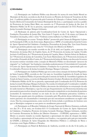 Estado de Santa Catarina
MINISTÉRIO PÚBLICO
96
c) Atividades:
c.1) Participação em Audiência Pública cuja discussão foi acerca do tema Saúde Mental no
Município de São José, ocorrida no dia 26 de fevereiro no Plenário da Câmara de Vereadores de São
José. A audiência pública foi promovida pela Comissão de Educação e Cultura, Saúde, Assistência
Social e Defesa do Consumidor da Câmara Municipal de São José, e a participação ocorreu a pedido
da Promotora de Justiça Darci Blatt, em exercício na 5ª Promotoria de Justiça de São José. O
Ministério Público de SC fez-se presente, representado pelo Coordenador do CCF, Promotor de
Justiça Leonardo Henrique Marques Lehmann;
c.2) Realização de palestra pela Coordenadora-Geral do Centro de Apoio Operacional e
Fundações, Procuradora de Justiça Dra. Vera Lúcia F. Copetti, no dia 13 de março, na Câmara de
Vereadores de Joaçaba, sobre o tema “Violência contra mulheres: Lei Maria da Penha”;
c.3) Participação no evento “Estação Mulher” promovido pela Câmara de Dirigentes Lojistas
de Florianópolis (CDL) no dia 26 de março. Representou o MPSC a Coordenadora-Geral do Centro
de Apoio Operacional da Cidadania e Fundações, Procuradora de Justiça Dra. Vera Lúcia Ferreira
Copetti que proferiu palestra cujo tema foi “A Evolução dos Direitos da Mulher”;
c.4) Participação em reunião ocorrida no dia 25 de abril, em Caçador, com a presença dos
Promotores de Justiça Davi do Espírito Santo, da 25ª Promotoria de Justiça da Capital, Osvaldo
Juvêncio Cioffi Júnior, da 1ª Promotoria de Justiça de Caçador, Marco Antônio Schutz de Medeiros,
da 1ª Promotoria de Justiça de Canoinhas, Luiz Suzin Marini Júnior, da 2ª Promotoria de Justiça de
Concórdia e Fernando da Silva Comin, da 1ª Promotoria de Justiça de Mafra, cuja discussão foi acerca
de recentes notícias veiculadas sobre a atuação do Ministério Público no denominado “processo de
migração” ou “unificação” das fundações vinculadas academicamente à Universidade do Contestado.
O Centro de Apoio Operacional da Cidadania e Fundações fez-se presente, representado pelo seu
Coordenador, Promotor de Justiça Leonardo Henrique Marques Lehmann;
c.5) Participação em Audiência Pública que teve como tema a situação do Instituto Psiquiátrico
de Santa Catarina (IPQ), ocorrida no dia 5 de maio na Assembleia Legislativa do Estado de Santa
Catarina. A Audiência Pública foi promovida pela Comissão de Saúde da Assembleia Legislativa do
Estado de Santa Catarina, a convite do Deputado Genésio Goulart, Presidente da referida Comissão.
O Ministério Público de SC fez-se presente, representado pelo Coordenador do CCF, Promotor de
Justiça Leonardo Henrique Marques Lehmann. Na ocasião, foi relatado pelo Coordenador o trabalho
incansável dos Membros do Ministério Público, decorrente das deficiências na estruturação da rede
de saúde mental nos Municípios, o que faz com que frequentemente o(a) Promotor(a) de Justiça seja
procurado(a) para resolver situações pontuais de internação compulsória ou involuntária de pacientes
acometidos de transtornos mentais ou em razão do uso de substâncias psicoativas. Lembrou o
Promotor que grande parte dos problemas vivenciados pelo IPq advém dessas deficiências, já que
muitos pacientes são encaminhados à instituição por não encontrarem atendimento na região onde
vivem. Não há, consequentemente, como resolver de forma isolada os problemas do Instituto sem
que os Municípios cumpram as suas partes no atendimento psicossocial;
c.6) Participação na II Reunião Ordinária do Grupo Nacional de Direitos Humanos, realizada
nos dias 29 e 30 de maio, em Goiânia–GO. O Coordenador do Centro de Apoio Operacional
da Cidadania e Fundações, Promotor de Justiça Leonardo Henrique Marques Lehmann, membro
da Comissão Permanente de Defesa dos Direitos Humanos – COPEDH, representou o MPSC.
Dentre os assuntos tratados na reunião figuraram a apresentação de relato de situação das metas
nos Estados, a apresentação de boas práticas nos Estados, e sua repetição pelo país por intermédio
de GNDH, a definição de Ações Integradas dos Ministérios Públicos e a definição de Metas e
Convênios com Órgãos Públicos e Privados;
c.7) Participação em Painel de Referência de Auditoria, ocorrido no do dia 12 de junho, no
 