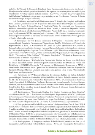 Relatório de Gestão Institucional 2008
97
auditório do Tribunal de Contas do Estado de Santa Catarina, cujo objetivo foi o de discutir o
Planejamento da Auditoria que visará à avaliação dos aspectos estruturais e gerenciais no Serviço de
Atendimento Móvel de Urgência de Santa Catarina – SAMU/SC. O Centro de Apoio Operacional
da Cidadania e Fundações fez-se presente, representado pelo seu Coordenador, Promotor de Justiça
Leonardo Henrique Marques Lehmann;
c.8) Participação em Audiência Pública com o tema “A Situação dos Hospitais no Estado de
Santa Catarina”, ocorrida no dia 19 de junho no Plenarinho Paulo Stuart Wrigth, na Assembleia
Legislativa do Estado de Santa Catarina. A Audiência Pública foi promovida pela Comissão de
Saúde da Assembleia Legislativa do Estado de Santa Catarina, a convite do Deputado Genésio
Goulart, Presidente da referida Comissão. O Ministério Público de SC fez-se presente, representado
pelo Coordenador do CCF, Promotor de Justiça Leonardo H. M. Lehmann. Na oportunidade foram
relatadas pelo Coordenador as atividades desenvolvidas no âmbito do Ministério Público, por todo
o Estado, relacionadas ao tema;
c.9) Participação na “VII Jornada Catarinense de Psiquiatria – Psiquiatria e Lei”, evento
promovido pela Associação Catarinense de Psiquiatria, nos dias 27 e 28 de junho, em Florianópolis.
Representando o MPSC, o Coordenador do Centro de Apoio Operacional da Cidadania e
Fundações, Promotor de Justiça Leonardo Henrique Marques Lehmann, proferiu palestra cujo tema
foi “Internação Psiquiátrica: Aspectos Éticos, Médicos e Legais”. Discutiu-se também nesse evento
outros temas, como “Dependência Química e Criminalidade”, “Capacidade Laborativa x Capacidade
Civil”, “Psicopatia na Vida Cotidiana”, “Violências Domésticas”, “Violência e Transtornos de
Personalidade” e “Perícias Psiquiátricas”;
c.10) Participação na “II Conferência Estadual dos Direitos da Pessoa com Deficiência
do Estado de Santa Catarina”, promovido pelo Conselho Estadual dos Direitos da Pessoa com
Deficiência – CONEDE/SC, no dia 7 de agosto, em Florianópolis. Representou o MPSC o
Coordenador do Centro de Apoio Operacional da Cidadania e Fundações, Promotor de Justiça Dr.
Leonardo Henrique Marques Lehmann, que mediou uma palestra sobre o tema “Acessibilidade:
Você Ainda tem Compromisso”;
c.11) Participação no “IV Encontro Nacional do Ministério Público em Defesa da Saúde”,
promovido pela Associação Nacional do Ministério Público de Defesa da Saúde, ocorrido nos dias
10, 11 e 12 de setembro, em Fortaleza-CE. Representou o MPSC o Coordenador do Centro de
Apoio Operacional da Cidadania e Fundações, Promotor de Justiça Leonardo Henrique Marques
Lehmann, que atuou como facilitador da roda de conversa sobre o tema “Fundações Estatais de Direito
Privado”, além de ter presidido mesa do painel sobre “Sistemas de informação Gerando Informação em
Saúde e Portal da Transparência”;
c.12) Participação na “Conferência Estadual dos Direitos Humanos de Santa Catarina”,
ocorrido nos dias 15, 16 e 17 de setembro, em Florianópolis. Representou o MPSC o Coordenador
do Centro de Apoio Operacional da Cidadania e Fundações, Promotor de Justiça Leonardo Henrique
Marques Lehmann, que atuou como facilitador do grupo de trabalho n. 3, cujo tema de discussão
foi “Pacto Federativo e Responsabilidade dos Três Poderes, do Ministério Público e da Defensoria Pública”;
c.13) Participação em Audiência Pública com o tema “Avaliação do Sistema Único de Saúde (SUS) de
Santa Catarina”, ocorrida no dia 17 de novembro, na Assembleia Legislativa do Estado de Santa Catarina.
A audiência pública foi promovida pela Comissão de Saúde da Assembleia Legislativa do Estado de
Santa Catarina, a convite do Deputado Estadual Genésio Goulart, presidente da referida Comissão.
O Ministério Público de SC fez-se presente, representado pelo Coordenador do CCF, Promotor de
Justiça Leonardo Henrique Marques Lehmann. Na oportunidade, foram relatadas pelo Coordenador as
atividades desenvolvidas no âmbito do Ministério Público, por todo o Estado, relacionadas ao tema;
c.14) Participação no “1ª Congresso Brasileiro de Saúde Mental”, ocorrido nos dias 3, 4 e 5
de dezembro, na Universidade Federal de Santa Catarina – UFSC, em Florianópolis. Representou o
 