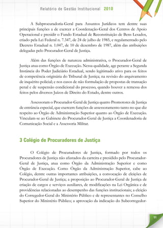 11
A Subprocuradoria-Geral para Assuntos Jurídicos tem dentre suas
principais funções a de exercer a Coordenação-Geral dos Centros de Apoio
Operacional e presidir o Fundo Estadual de Reconstituição de Bens Lesados,
criado pela Lei Federal n. 7.347, de 24 de julho de 1985, e regulamentado pelo
Decreto Estadual n. 1.047, de 10 de dezembro de 1987, além das atribuições
delegadas pelo Procurador-Geral de Justiça.
Além das funções de natureza administrativa, o Procurador-Geral de
Justiça atua como Órgão de Execução. Nessa qualidade, age perante a Segunda
Instância do Poder Judiciário Estadual, sendo legitimado ativo para os feitos
de competência originária do Tribunal de Justiça; na revisão do arquivamento
de inquérito policial; e nos casos de não formulação de propostas de transação
penal e de suspensão condicional do processo, quando houver a remessa dos
feitos pelos diversos Juízos de Direito do Estado, dentre outros.
Assessoram o Procurador-Geral de Justiça quatro Promotores de Justiça
de entrância especial, que exercem funções de assessoramento tanto no que diz
respeito ao Órgão de Administração Superior quanto ao Órgão de Execução.
Vinculam-se ao Gabinete do Procurador-Geral de Justiça a Coordenadoria de
Comunicação Social e a Assessoria Militar.
3 Colégio de Procuradores de Justiça
O Colégio de Procuradores de Justiça, formado por todos os
Procuradores de Justiça não afastados da carreira e presidido pelo Procurador-
Geral de Justiça, atua como Órgão da Administração Superior e como
Órgão de Execução. Como Órgão da Administração Superior, cabe ao
Colégio, dentre outras importantes atribuições, a convocação de eleições de
Procurador-Geral de Justiça; a proposição ao Procurador-Geral de Justiça de
criação de cargos e serviços auxiliares, de modificações na Lei Orgânica e de
providências relacionadas ao desempenho das funções institucionais; a eleição
do Corregedor-Geral do Ministério Público e de representantes no Conselho
Superior do Ministério Público; a aprovação da indicação do Subcorregedor-
 
