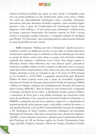 102
infanto-juvenil por pedófilos que agem no meio virtual. A campanha conta
com um portal publicado no sítio institucional, assim como cartaz e fôlder.
No website são disponibilizadas informações sobre a pedofilia, orientações
preventivas, links para denunciar atividades suspeitas e para encontrar órgãos
parceiros. Com o apoio da Coordenadoria de Comunicação Social, foram
impressos 6.800 fôlderes e 10 mil cartazes para distribuição às Promotorias
de Justiça e parceiros interessados. No primeiro semestre de 2010, o portal
recebeu a atualização jurídica necessária. A campanha também foi divulgada
pelo Projeto “CIJ Itinerante”, que contempla palestra exclusivamente dedicada
ao tema da pedofilia em meio virtual.
b.11) Campanha “Bullying: isso não é brincadeira”: objetiva prevenir e
combater a prática do bullying nas escolas, ou seja, todas as atitudes agressivas,
intencionais e repetitivas que, no ambiente escolar, são adotadas por um aluno
ou grupo de alunos contra outro aluno ou grupo, sem motivação evidente,
causando dor, angústia e sofrimento. Com o lema “Seja amigo: respeite as
diferenças. Somos todos diferentes, mas com direitos iguais”, pretende-se
fomentar no público infanto-juvenil o respeito às diferenças entre as pessoas,
sejam quais forem: de pensamento, valor, cultura, cor, raça, etnia, nacionalidade,
religião, orientação sexual, etc. Lançada no dia 1º de março de 2010, baseada
na Lei Estadual n. 14.651/2009, a campanha desenvolvida pelo Ministério
Público de Santa Catarina conta com o apoio da Assembleia Legislativa,
Secretaria de Estado da Educação, Secretaria do Estado da Segurança Pública
e Defesa do Cidadão e Sindicato do Estabelecimentos Privados de Ensino de
Santa Catarina (SINEPE). Além do Portal no sítio institucional, a campanha
contempla a produção de um vídeo e a distribuição de gibis, cartazes, fôlderes
e marcadores de livros para a rede pública municipal, que desenvolve ações
locais de mobilização. Com a parceria da Secretaria Estadual de Educação e o
SINEPE, a campanha tem por foco, também, a impressão e a distribuição do
material produzido pelos parceiros para a rede pública estadual de ensino e a
rede privada. Durante o ano de 2010, foram distribuídos materiais de campanha
a 241 Municípios de Santa Catarina, conforme solicitações das Secretarias
Municipais de Educação. Além disso, em parceria com a Escola do Legislativo
(ALESC), foram realizadas entrevistas e palestras pela Coordenadora-Geral e
pelo Psicólogo do CIJ em diversas regiões do Estado: Florianópolis, Itajaí,
Lages, Joinville, Chapecó, Xanxerê e Morro da Fumaça, Presidente Getúlio,
 