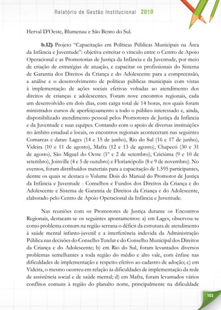103
Herval D’Oeste, Blumenau e São Bento do Sul.
b.12) Projeto “Capacitação em Políticas Públicas Municipais na Área
da Infância e Juventude”: objetiva estreitar o vínculo entre o Centro de Apoio
Operacional e as Promotorias de Justiça da Infância e da Juventude, por meio
de criação de estratégias de atuação, e capacitar os profissionais do Sistema
de Garantia dos Direitos da Criança e do Adolescente para a compreensão,
a análise e o desenvolvimento de políticas públicas municipais com vistas
à implementação de ações sociais efetivas voltadas ao atendimento dos
direitos de crianças e adolescentes. Foram nove encontros regionais, cada
um desenvolvido em dois dias, com carga total de 14 horas, nos quais foram
ministrados cursos de aperfeiçoamento a todo o público interessado e, ainda,
disponibilizado atendimento pessoal pelos Promotores de Justiça da Infância
e da Juventude e suas equipes. Contando com o apoio de diversas instituições
no âmbito estadual e locais, os encontros regionais aconteceram nas seguintes
Comarcas e datas: Lages (14 e 15 de junho), Rio do Sul (16 e 17 de junho),
Videira (10 e 11 de agosto), Mafra (12 e 13 de agosto), Chapecó (30 e 31
de agosto), São Miguel do Oeste (1º e 2 de setembro), Criciúma (9 e 10 de
setembro), Joinville (4 e 5 de outubro) e Florianópolis (8 e 9 de novembro). No
eventos, foram distribuídos materiais para a capacitação de 1.595 participantes,
dentre os quais se destaca o Volume Dois do Manual do Promotor de Justiça
da Infância e Juventude - Conselhos e Fundos dos Direitos da Criança e do
Adolescente e Sistema de Garantia de Direitos da Criança e do Adolescente,
elaborado pelo Centro de Apoio Operacional da Infância e Juventude.
Nas reuniões com os Promotores de Justiça durante os Encontros
Regionais, destacam-se os seguintes apontamentos: a) em Lages, observou-se
como problema comum na região serrana o déficit da estrutura de atendimento
à saúde mental infanto-juvenil e a interferência indevida da Administração
Pública nas decisões do Conselho Tutelar e do Conselho Municipal dos Direitos
da Criança e do Adolescente; b) em Rio do Sul, foram levantados diversos
problemas semelhantes a toda região do médio e alto vale, com ênfase nas
dificuldades de implementação e respeito efetivo ao cadastro de adoção; c) em
Videira, o mesmo ocorreu em relação às dificuldades de implementação da rede
de assistência social e de saúde mental; d) em Mafra, foram levantados vários
conflitos comuns à região do planalto norte, principalmente na dificuldade
 