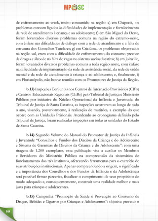 104
de enfrentamento ao crack, muito consumido na região; e) em Chapecó, os
problemas estavam ligados às dificuldades de implementação e fortalecimento
da rede de atendimento à criança e ao adolescente; f) em São Miguel do Oeste,
foram levantados diversos problemas comuns na região do extremo-oeste,
com ênfase nas dificuldades de diálogo com a rede de atendimento e a falta de
estrutura dos Conselhos Tutelares; g) em Criciúma, os problemas observados
na região sul, eram com a dificuldade de enfrentamento do consumo precoce
de drogas e álcool e na falta de vagas no sistema socioeducativo; h) em Joinville,
foram levantados diversos problemas comuns a toda região norte, com ênfase
na dificuldade de implementação da rede da assistência social, da rede de saúde
mental e da rede de atendimento à criança e ao adolescente; e, finalmente, i)
em Florianópolis, não houve reunião com os Promotores de Justiça da Região.
b.13) Inspeções Conjuntas nos Centros de Internação Provisórios (CIPs)
e Centros Educacionais Regionais (CERs) pelo Tribunal de Justiça e Ministério
Público: por iniciativa do Núcleo Operacional da Infância e Juventude, do
Tribunal de Justiça de Santa Catarina, as inspeções ocorreram ao longo de todo
o ano, visando, posteriormente, à realização de mutirões, a exemplo do que
ocorre com as Unidades Prisionais. Atendendo ao cronograma definido pelo
Tribunal de Justiça, foram realizadas inspeções em todas as unidades do Estado
de Santa Catarina.
b.14) Segundo Volume do Manual do Promotor de Justiça da Infância
e Juventude “Conselhos e Fundos dos Direitos da Criança e do Adolescente
e Sistema de Garantias de Direitos da Criança e do Adolescente”: com uma
tiragem de 1.200 exemplares, essa publicação visa a auxiliar os Membros
e Servidores do Ministério Público na compreensão da sistemática de
funcionamento dos três institutos, oferecendo ferramentas para o exercício de
suas atribuições institucionais. Apenas compreendendo a origem, o significado
e a importância dos Conselhos e dos Fundos da Infância e da Adolescência
será possível firmar parcerias, fiscalizar o cumprimento de seus propósitos de
modo adequado e, consequentemente, construir uma realidade melhor e mais
justa para crianças e adolescentes.
b.15) Campanha “Promoção da Saúde e Prevenção ao Consumo de
Drogas, Bebidas e Cigarros por Crianças e Adolescentes”: objetiva prevenir o
 