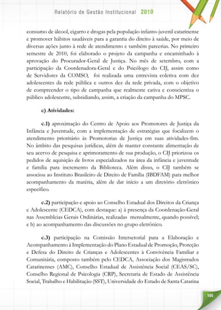 105
consumo de álcool, cigarro e drogas pela população infanto-juvenil catarinense
e promover hábitos saudáveis para a garantia do direito à saúde, por meio de
diversas ações junto à rede de atendimento e também parcerias. No primeiro
semestre de 2010, foi elaborado o projeto da campanha e encaminhado à
aprovação do Procurador-Geral de Justiça. No mês de setembro, com a
participação da Coordenadora-Geral e do Psicólogo do CIJ, assim como
de Servidores da COMSO, foi realizada uma entrevista coletiva com dez
adolescentes da rede pública e outros dez da rede privada, com o objetivo
de compreender o tipo de campanha que realmente cativa e conscientiza o
público adolescente, subsidiando, assim, a criação da campanha do MPSC.
c) Atividades:
c.1) aproximação do Centro de Apoio aos Promotores de Justiça da
Infância e Juventude, com a implementação de estratégias que focalizem o
atendimento prioritário às Promotorias de Justiça em suas atividades-fim.
No âmbito das pesquisas jurídicas, além de manter constante alimentação de
seu acervo de pesquisa e aprimoramento de sua produção, o CIJ priorizou os
pedidos de aquisição de livros especializados na área da infância e juventude
e família para incremento da Biblioteca. Além disso, o CIJ também se
associou ao Instituto Brasileiro de Direito de Família (IBDFAM) para melhor
acompanhamento da matéria, além de dar início a um diretório eletrônico
específico.
c.2) participação e apoio ao Conselho Estadual dos Direitos da Criança
e Adolescente (CEDCA), com destaque: a) à presença da Coordenação-Geral
nas Assembleias Gerais Ordinárias, realizadas mensalmente, quando possível;
e b) ao acompanhamento das discussões no grupo eletrônico.
c.3) participação na Comissão Intersetorial para a Elaboração e
Acompanhamento à Implementação do Plano Estadual de Promoção, Proteção
e Defesa do Direito de Crianças e Adolescentes à Convivência Familiar e
Comunitária, composto também pelo CEDCA, Associação dos Magistrados
Catarinenses (AMC), Conselho Estadual de Assistência Social (CEAS/SC),
Conselho Regional de Psicologia (CRP), Secretaria de Estado de Assistência
Social, Trabalho e Habilitação (SST), Universidade do Estado de Santa Catarina
 