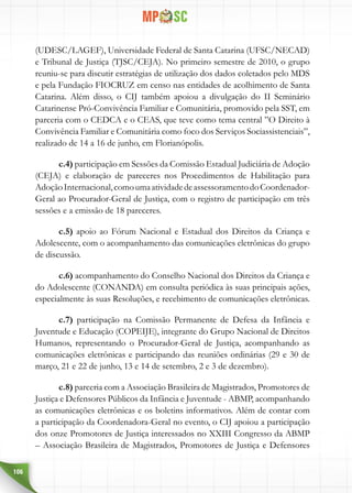106
(UDESC/LAGEF), Universidade Federal de Santa Catarina (UFSC/NECAD)
e Tribunal de Justiça (TJSC/CEJA). No primeiro semestre de 2010, o grupo
reuniu-se para discutir estratégias de utilização dos dados coletados pelo MDS
e pela Fundação FIOCRUZ em censo nas entidades de acolhimento de Santa
Catarina. Além disso, o CIJ também apoiou a divulgação do II Seminário
Catarinense Pró-Convivência Familiar e Comunitária, promovido pela SST, em
parceria com o CEDCA e o CEAS, que teve como tema central ”O Direito à
Convivência Familiar e Comunitária como foco dos Serviços Sociassistenciais”,
realizado de 14 a 16 de junho, em Florianópolis.
c.4) participação em Sessões da Comissão Estadual Judiciária de Adoção
(CEJA) e elaboração de pareceres nos Procedimentos de Habilitação para
AdoçãoInternacional,comoumaatividadedeassessoramentodoCoordenador-
Geral ao Procurador-Geral de Justiça, com o registro de participação em três
sessões e a emissão de 18 pareceres.
c.5) apoio ao Fórum Nacional e Estadual dos Direitos da Criança e
Adolescente, com o acompanhamento das comunicações eletrônicas do grupo
de discussão.
c.6) acompanhamento do Conselho Nacional dos Direitos da Criança e
do Adolescente (CONANDA) em consulta periódica às suas principais ações,
especialmente às suas Resoluções, e recebimento de comunicações eletrônicas.
c.7) participação na Comissão Permanente de Defesa da Infância e
Juventude e Educação (COPEIJE), integrante do Grupo Nacional de Direitos
Humanos, representando o Procurador-Geral de Justiça, acompanhando as
comunicações eletrônicas e participando das reuniões ordinárias (29 e 30 de
março, 21 e 22 de junho, 13 e 14 de setembro, 2 e 3 de dezembro).
c.8) parceria com a Associação Brasileira de Magistrados, Promotores de
Justiça e Defensores Públicos da Infância e Juventude - ABMP, acompanhando
as comunicações eletrônicas e os boletins informativos. Além de contar com
a participação da Coordenadora-Geral no evento, o CIJ apoiou a participação
dos onze Promotores de Justiça interessados no XXIII Congresso da ABMP
– Associação Brasileira de Magistrados, Promotores de Justiça e Defensores
 