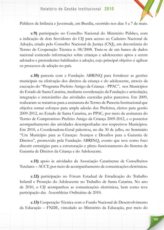 107
Públicos da Infância e Juventude, em Brasília, ocorrido nos dias 5 a 7 de maio.
c.9) participação no Conselho Nacional do Ministério Público, com
a indicação de dois Servidores do CIJ para acesso ao Cadastro Nacional de
Adoção, criado pelo Conselho Nacional de Justiça (CNJ), em decorrência do
Termo de Cooperação Técnica n. 08/2008. Trata-se de um banco de dados
nacional contendo informações sobre crianças e adolescentes aptos a serem
adotados e pretendentes habilitados à adoção, cujo principal objetivo é agilizar
os processos de adoção no país.
c.10) parceria com a Fundação ABRINQ para fortalecer as gestões
municipais na efetivação dos direitos da criança e do adolescente, através da
execução do “Programa Prefeito Amigo da Criança - PPAC”, nos Municípios
do Estado de Santa Catarina, mediante coordenação da Fundação e articulação,
integração e intercâmbio das atividades exercidas pelos parceiros. Em 2009,
realizaram-se tratativas para a assinatura do Termo de Parceria Institucional que
objetiva somar esforços para ampla adesão dos Prefeitos, eleitos para gestão
2009-2012, no Estado de Santa Catarina, ao PPAC, por meio da assinatura do
Termo de Compromisso Prefeito Amigo da Criança 2009-2012, e o posterior
acompanhamento das atividades desempenhadas nos respectivos Municípios.
Em 2010, a Coordenadora-Geral palestrou, no dia 30 de julho, no Seminário
“Um Município para as Crianças: Avanços e Desafios para a Garantia de
Direitos”, promovido pela Fundação ABRINQ, evento que teve como foco
discutir estratégias para a estruturação e pleno funcionamento do Sistema de
Garantia de Direitos da Criança e do Adolescente.
c.11) apoio às atividades da Associação Catarinense de Conselheiros
Tutelares – ACCT, por meio de acompanhamento de comunicações eletrônicas.
c.12) participação no Fórum Estadual de Erradicação do Trabalho
Infantil e Proteção do Adolescente no Trabalho de Santa Catarina. No ano
de 2010, o CIJ acompanhou as comunicações eletrônicas, bem como teve
participação das Assembleias Ordinárias de 2010.
c.13) Cooperação Técnica com o Fundo Nacional de Desenvolvimento
da Educação – FNDE, vinculado ao Ministério da Educação, por meio do
 