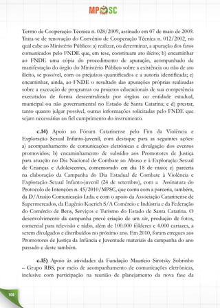 108
Termo de Cooperação Técnica n. 028/2009, assinado em 07 de maio de 2009.
Trata-se de renovação do Convênio de Cooperação Técnica n. 012/2002, no
qual cabe ao Ministério Público: a) realizar, ou determinar, a apuração dos fatos
comunicados pelo FNDE que, em tese, constituam ato ilícito; b) encaminhar
ao FNDE uma cópia do procedimento de apuração, acompanhado de
manifestação do órgão do Ministério Público sobre a existência ou não de ato
ilícito, se possível, com os prejuízos quantificados e a autoria identificada; c)
encaminhar, ainda, ao FNDE o resultado das apurações próprias realizadas
sobre a execução de programas ou projetos educacionais de sua competência
executados de forma descentralizada por órgãos ou entidade estadual,
municipal ou não governamental no Estado de Santa Catarina; e d) prestar,
tanto quanto julgar possível, outras informações solicitadas pelo FNDE que
sejam necessárias ao fiel cumprimento do instrumento.
c.14) Apoio ao Fórum Catarinense pelo Fim da Violência e
Exploração Sexual Infanto-juvenil, com destaque para as seguintes ações:
a) acompanhamento de comunicações eletrônicas e divulgação dos eventos
promovidos; b) encaminhamento de subsídio aos Promotores de Justiça
para atuação no Dia Nacional de Combate ao Abuso e à Exploração Sexual
de Crianças e Adolescentes, comemorado em dia 18 de maio; c) parceria
na elaboração da Campanha do Dia Estadual de Combate à Violência e
Exploração Sexual Infanto-juvenil (24 de setembro), com a Assinatura do
Protocolo de Intenções n. 45/2010/MPSC, que conta com a parceria, também,
da D/Araújo Comunicação Ltda. e com o apoio da Associação Catarinense de
Supermercados, da Eugênio Koerich S/A Comércio e Indústria e da Federação
do Comércio de Bens, Serviços e Turismo do Estado de Santa Catarina. O
desenvolvimento da campanha prevê criação de um site, produção de fotos,
comercial para televisão e rádio, além de 100.000 fôlderes e 4.000 cartazes, a
serem divulgados e distribuídos no próximo ano. Em 2010, foram etregues aos
Promotores de Justiça da Infância e Juventude materiais da campanha do ano
passado e deste também.
c.15) Apoio às atividades da Fundação Maurício Sirotsky Sobrinho
– Grupo RBS, por meio de acompanhamento de comunicações eletrônicas,
inclusive com participação na reunião de planejamento da nova fase da
 