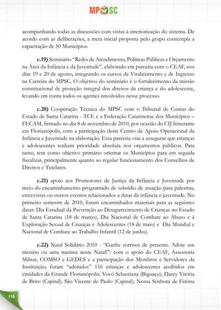 110
acompanhando todas as discussões com vistas à interiorização do sistema. De
acordo com as deliberações, a meta inicial proposta pelo grupo contempla a
capacitação de 50 Municípios.
c.19) Seminário “Redes de Atendimento, Políticas Públicas e Orçamento
na Área da Infância e da Juventude”, elaborado em parceria com o CEAF, nos
dias 19 e 20 de agosto, integrando os cursos de Vitaliciamento e de Ingresso
na Carreira do MPSC. O objetivo do seminário é o fortalecimento da missão
constitucional de proteção integral dos direitos da criança e do adolescente,
levando em conta todos os agentes envolvidos nesse processo.
c.20) Cooperação Técnica do MPSC com o Tribunal de Contas do
Estado de Santa Catarina - TCE e a Federação Catarinense dos Municípios –
FECAM, firmado no dia 8 de novembro de 2010, por ocasião do CIJ Itinerante
em Florianópolis, com a participação deste Centro de Apoio Operacional da
Infância e Juventude na elaboração. Essa parceria visa a assegurar que crianças
e adolescentes tenham prioridade absoluta nos orçamentos públicos. Para
tanto, tem como objetivo primário orientar os Municípios para em seguida
fiscalizar, principalmente quanto ao regular funcionamento dos Conselhos de
Direitos e Tutelares.
c.21) apoio aos Promotores de Justiça da Infância e Juventude por
meio do encaminhamento programado de subsídio de atuação para palestras,
entrevistas ou outros eventos relacionados a datas da infância e juventude. No
primeiro semestre de 2010, foram encaminhados materiais para as seguintes
datas: Dia Estadual da Prevenção ao Desaparecimento de Crianças no Estado
de Santa Catarina (18 de março), Dia Nacional de Combate ao Abuso e à
Exploração Sexual de Crianças e Adolescentes (18 de maio) e Dia Mundial e
Nacional de Combate ao Trabalho Infantil (12 de junho).
c.22) Natal Solidário 2010 - “Ganhe sorrisos de presente. Adote um
menino ou uma menina neste Natal!”: com o apoio do CEAF, Assessoria
Militar, COMSO e GEDES e a participação dos Membros e Servidores da
Instituição, foram “adotados” 116 crianças e adolescentes acolhidos em
entidades da Grande Florianópolis: Vovó Sebastiana (Biguaçu); Darcy Vitória
de Brito (Capital); São Vicente de Paulo (Capital); Nossa Senhora de Fátima
 