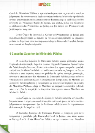 12
Geral do Ministério Público; a aprovação da proposta orçamentária anual; o
julgamento de recurso contra decisão condenatória ou absolutória e pedido de
revisão em procedimentos administrativos disciplinares; e a deliberação sobre
proposta do Procurador-Geral de Justiça, que exclua, inclua ou modifique
as atribuições das Promotorias de Justiça ou dos cargos dos Promotores de
Justiça que as integram.
Como Órgão de Execução, o Colégio de Procuradores de Justiça está
incumbido da apreciação de recurso de revisão de arquivamento de inquérito
policial ou de peça de informação promovido pelo Procurador-Geral de Justiça,
nos casos de atribuição originária.
4 Conselho Superior do Ministério Público
O Conselho Superior do Ministério Público exerce atribuições como
Órgão da Administração Superior e como Órgão de Execução. Como Órgão
da Administração Superior, dentre outras funções, aprova o quadro geral de
antiguidade do Ministério Público e decide sobre as reclamações que a ele forem
efetuadas a esse respeito; aprecia os pedidos de opção, remoção, promoção,
reversão e afastamento dos Membros do Ministério Público; decide sobre o
vitaliciamento, disponibilidade e aposentadoria compulsória de Membro do
Ministério Público; elabora o regulamento de concurso de ingresso na carreira
do Ministério Público e elege os Membros da respectiva comissão; e decide
sobre exceções de suspeição ou impedimentos opostos contra Membros do
Ministério Público.
Como Órgão de Execução do Ministério Público, incumbe ao Conselho
Superior rever o arquivamento de inquérito civil ou de peças de informação e
julgar recurso interposto em face da decisão de indeferimento do requerimento
de instauração de inquérito civil.
O Conselho Superior do Ministério Público é composto por nove
integrantes e presidido pelo Procurador-Geral de Justiça, que, assim como
o Corregedor-Geral do Ministério Público, ocupa assento como Membro
 