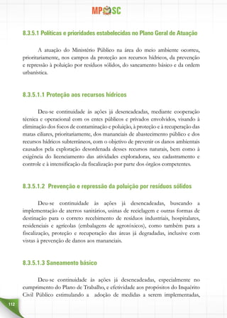 112
8.3.5.1 Políticas e prioridades estabelecidas no Plano Geral de Atuação
A atuação do Ministério Público na área do meio ambiente ocorreu,
prioritariamente, nos campos da proteção aos recursos hídricos, da prevenção
e repressão à poluição por resíduos sólidos, do saneamento básico e da ordem
urbanística.
8.3.5.1.1 Proteção aos recursos hídricos
Deu-se continuidade às ações já desencadeadas, mediante cooperação
técnica e operacional com os entes públicos e privados envolvidos, visando à
eliminação dos focos de contaminação e poluição, à proteção e à recuperação das
matas ciliares, prioritariamente, dos mananciais de abastecimento público e dos
recursos hídricos subterrâneos, com o objetivo de prevenir os danos ambientais
causados pela exploração desordenada desses recursos naturais, bem como à
exigência do licenciamento das atividades exploradoras, seu cadastramento e
controle e à intensificação da fiscalização por parte dos órgãos competentes.
8.3.5.1.2 Prevenção e repressão da poluição por resíduos sólidos
Deu-se continuidade às ações já desencadeadas, buscando a
implementação de aterros sanitários, usinas de reciclagem e outras formas de
destinação para o correto recebimento de resíduos industriais, hospitalares,
residenciais e agrícolas (embalagens de agrotóxicos), como também para a
fiscalização, proteção e recuperação das áreas já degradadas, inclusive com
vistas à prevenção de danos aos mananciais.
8.3.5.1.3 Saneamento básico
Deu-se continuidade às ações já desencadeadas, especialmente no
cumprimento do Plano de Trabalho, e efetividade aos propósitos do Inquérito
Civil Público estimulando a adoção de medidas a serem implementadas,
 
