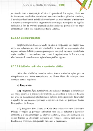 113
de acordo com a cooperação técnica e operacional dos órgãos, direta ou
indiretamente envolvidos, que visem à estruturação das vigilâncias sanitárias,
à instalação de sistemas individuais ou coletivos de recolhimento e tratamento
e à superação dos problemas originários da destinação inadequada de esgotos
sanitários, a fim de prevenir eventuais danos à saúde da população e ao meio
ambiente em todos os Municípios de Santa Catarina.
8.3.5.1.4 Ordem urbanística
Implementação de ações, tendo em vista a cooperação dos órgãos que,
direta ou indiretamente, estejam envolvidos na questão da organização dos
espaços urbanos habitáveis, como pressuposto essencial para uma convivência
social saudável e democrática, que visem à regularização de loteamentos
clandestinos, de acordo com a legislação específica vigente.
8.3.5.2 Atividades realizadas e resultados obtidos
Além das atividades descritas acima, foram realizadas ações para o
cumprimento das metas estabelecidas no Plano Geral de Atuação, com
destaque para as seguintes:
a) Programas:
a.1) Programa Água Limpa: visa à fiscalização, proteção e recuperação
das matas ciliares e à consequente melhoria da qualidade e captação da água
nas áreas de mananciais de abastecimento público, com o propósito de reverter
o quadro de degradação e poluição existente em todas as principais bacias
hidrográficas do Estado.
a.2) Programa Lixo Nosso de Cada Dia: articulação entre Ministério
Público e órgãos de proteção ambiental, que visa a trabalhar a educação
ambiental e a implementação de aterros sanitários, usinas de reciclagem ou
outras formas de destinação adequada de resíduos sólidos, bem como à
fiscalização, proteção e recuperação das áreas já degradadas.
 