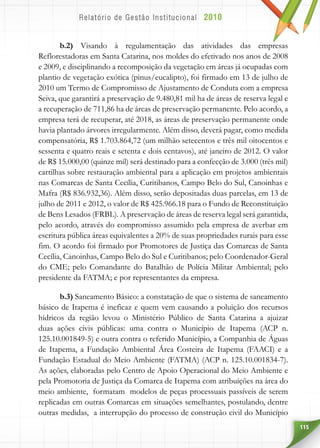 115
b.2) Visando à regulamentação das atividades das empresas
Reflorestadoras em Santa Catarina, nos moldes do efetivado nos anos de 2008
e 2009, e disciplinando a recomposição da vegetação em áreas já ocupadas com
plantio de vegetação exótica (pinus/eucalipto), foi firmado em 13 de julho de
2010 um Termo de Compromisso de Ajustamento de Conduta com a empresa
Seiva, que garantirá a preservação de 9.480,81 mil ha de áreas de reserva legal e
a recuperação de 711,86 ha de áreas de preservação permanente. Pelo acordo, a
empresa terá de recuperar, até 2018, as áreas de preservação permanente onde
havia plantado árvores irregularmente. Além disso, deverá pagar, como medida
compensatória, R$ 1.703.864,72 (um milhão setecentos e três mil oitocentos e
sessenta e quatro reais e setenta e dois centavos), até janeiro de 2012. O valor
de R$ 15.000,00 (quinze mil) será destinado para a confecção de 3.000 (três mil)
cartilhas sobre restauração ambiental para a aplicação em projetos ambientais
nas Comarcas de Santa Cecília, Curitibanos, Campo Belo do Sul, Canoinhas e
Mafra (R$ 836.932,36). Além disso, serão depositadas duas parcelas, em 13 de
julho de 2011 e 2012, o valor de R$ 425.966.18 para o Fundo de Reconstituição
de Bens Lesados (FRBL). A preservação de áreas de reserva legal será garantida,
pelo acordo, através do compromisso assumido pela empresa de averbar em
escritura pública áreas equivalentes a 20% de suas propriedades rurais para esse
fim. O acordo foi firmado por Promotores de Justiça das Comarcas de Santa
Cecília, Canoinhas, Campo Belo do Sul e Curitibanos; pelo Coordenador-Geral
do CME; pelo Comandante do Batalhão de Polícia Militar Ambiental; pelo
presidente da FATMA; e por representantes da empresa.
b.3) Saneamento Básico: a constatação de que o sistema de saneamento
básico de Itapema é ineficaz e quem vem causando a poluição dos recursos
hídricos da região levou o Ministério Público de Santa Catarina a ajuizar
duas ações civis públicas: uma contra o Município de Itapema (ACP n.
125.10.001849-5) e outra contra o referido Município, a Companhia de Águas
de Itapema, a Fundação Ambiental Área Costeira de Itapema (FAACI) e a
Fundação Estadual do Meio Ambiente (FATMA) (ACP n. 125.10.001834-7).
As ações, elaboradas pelo Centro de Apoio Operacional do Meio Ambiente e
pela Promotoria de Justiça da Comarca de Itapema com atribuições na área do
meio ambiente, formatam modelos de peças processuais passíveis de serem
replicadas em outras Comarcas em situações semelhantes, postulando, dentre
outras medidas, a interrupção do processo de construção civil do Município
 