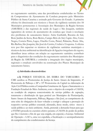 117
no esgotamento sanitário, uma das providências estabelecidas no Termo
de Compromisso de Ajustamento de Conduta proposto pelo Ministério
Público de Santa Catarina e assinado pelo Governo do Estado. A primeira
oficina foi direcionada aos técnicos e fiscais da vigilância sanitária dos 18
Municípios pertencentes à Associação dos Municípios da Região Serrana
(AMURES) e das regionais de saúde de Lages e São Joaquim, também
signatários de termos de ajustamento de conduta que visam à resolução
dos problemas de saneamento básico: Anita Garibaldi, Bocaina do Sul,
Bom Jardim da Serra, Bom Retiro, Campo Belo do Sul, Capão Alto, Cerro
Negro, Correia Pinto, Lages, Otacílio Costa, Painel, Palmeira, Ponte Alta,
Rio Rufino, São Joaquim, São José do Cerrito, Urubici e Urupema. A oficina
teve por fim capacitar os técnicos de vigilâncias sanitárias municipais e
técnicos da área ambiental na identificação de ligações irregulares de esgoto;
identificar áreas críticas em relação ao esgotamento sanitário; contribuir
para o diagnóstico das condições do esgotamento sanitário dos Municípios
da Região da AMURES; e estimular a integração dos órgãos municipais,
regionais e estaduais envolvidos na construção dos Planos Municipais de
saneamento básico.
c) Atividades desenvolvidas:
c.1) PARQUE ESTADUAL DA SERRA DO TABULEIRO: o
CME auxiliou as Promotorias de Justiça de Santo Amaro da Imperatriz, 4ª
Promotoria de Palhoça e 28ª e 33ª Promotorias da Capital na elaboração da
Ação Civil Pública contra a Companhia Catarinense de Águas e Saneamento e a
Fundação Estadual do Meio Ambiente, com o objetivo de compelir a CASAN,
na condição de empresa concessionária de serviço público de captação,
tratamento e distribuição de água potável aos Municípios de Florianópolis,
Santo Amaro da Imperatriz, Palhoça, Biguaçu e São José, ao cumprimento de
uma série de obrigações de fazer voltadas a corrigir e adequar a prestação do
respectivo serviço público essencial, afastando, desse modo, sérios riscos à
saúde pública e ao meio ambiente. Ainda, pretende a demanda forçar para que
a FATMA proceda no exercício efetivo perante a CASAN do poder de polícia
que lhe é inerente a fim de que seja exigida, em especial, a Licença Ambiental
de Operação – LAO e, uma vez expedida, a fiscalização e o acompanhamento
do cumprimento das condicionantes da licença.
 