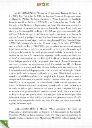 118
c. 2) CONVÊNIOS (Termo de Cooperação Técnica Conjunto n.
01/2010): Em 7 de julho de 2010, foi firmado Termo de Cooperação entre
o Ministério Público de Santa Catarina, o Poder Judiciário, a Fundação
Estadual do Meio Ambiente (FATMA) e as Associações dos Titulares do
Cartório e dos Notários e Registradores de Santa Catarina, com o objetivo
de simplificar os procedimentos para averbação da reserva legal, tendo em
vista: a) a decisão do STJ, no Resp. n. 831212, em que restou assentado pelo
referido Tribunal de que é perfeitamente legal condicionar a averbação da
reserva florestal a qualquer ato que implique transmissão, desmembramento
ou retificação de área de imóvel sujeito à disciplina do Código Florestal (Lei n.
4.771/1965); b) o que dispõe o art. 16, caput e inc. IV, da Lei n. 4.771/1965,
com a redação da Lei n. 7.803/1989, que introduziu o conceito de reserva
legal, como também, a exigência de averbação ou do registro da reserva legal
à margem da inscrição da matrícula do imóvel, vedada “a alteração de sua
destinação, nos casos de transmissão, a qualquer título, ou desmembramento
da área”; e c) o atendimento pela Corregedoria-Geral de Justiça à solicitação
formulada por esta Instituição em proceder à orientação de condicionamento,
dos atos cartoriais, ao atendimento à referida decisão do STJ. O Termo
compatibilizará a proteção de dois direitos fundamentais ao cumprimento da
função socioambiental da propriedade rural previstos na Constituição Federal:
a proteção do meio ambiente equilibrado – no caso a Mata Atlântica – com o
exercício da atividade produtiva, e a simplificação dos procedimentos, com a
adequação de inúmeras propriedades rurais, evitando, assim, que os negócios
imobiliários rurais ingressem na informalidade. O documento representa um
marco na história ambiental catarinense, considerando a união de esforços
de todas as esferas governamentais em busca de uma conquista única que
se anuncia num ganho ambiental imediato para o Estado, que é a averbação
da Reserva Legal em grande escala, sem que para isso tenhamos que travar
inúmeras e longas batalhas jurídicas (estima-se em aproximadamente 130.000
o número de propriedades rurais em Santa Catarina que ainda carecem do
registro da reserva legal).
c.3) SEMINÁRIOS: I) Módulo “Meio Ambiente” do Curso de
Preparação e Aperfeiçoamento ao Ingresso e Vitaliciamento na Carreira do
Ministério Público de Santa Catarina: tendo em vista os questionamentos de
atuação prática, formulados pelos Membros do Ministério Público, que aportam
 