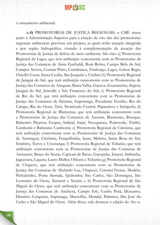 120
o saneamento ambiental.
c.4) PROMOTORIAS DE JUSTIÇA REGIONAIS: o CME atuou
junto à Administração Superior para a criação de oito das dez promotorias
regionais ambientais previstas em projeto, as quais terão atuação integrada
e por região hidrográfica, visando à complementação da atuação das
Promotorias de Justiça de defesa do meio ambiente. São elas: a) Promotoria
Regional de Lages, que terá atribuição concorrente com as Promotorias de
Justiça das Comarcas de Anita Garibaldi, Bom Retiro, Campo Belo do Sul,
Campos Novos, Correia Pinto, Curitibanos, Fraiburgo, Lages, Lebon Régis,
Otacílio Costa, Santa Cecília, São Joaquim e Urubici; b) Promotoria Regional
de Jaraguá do Sul, que terá atribuição concorrente com as Promotorias de
Justiça das Comarcas de Araquari, Barra Velha, Garuva, Guaramirim, Itapoá,
Jaraguá do Sul, Joinville e São Francisco do Sul; c) Promotoria Regional
de Rio do Sul, que terá atribuição concorrente com as Promotorias de
Justiça das Comarcas de Ibirama, Ituporanga, Presidente Getúlio, Rio do
Campo, Rio do Oeste, Taió, Trombudo Central, Papanduva e Itaiópolis; d)
Promotoria Regional de Blumenau, que terá atribuição concorrente com
a Promotorias de Justiça das Comarcas de Ascurra, Blumenau, Brusque,
Balneário Piçarras, Gaspar, Indaial, Itajaí, Navegantes, Pomerode, Timbó,
Camboriú e Balneário Camboriú; e) Promotoria Regional de Criciúma, que
terá atribuição concorrente com as Promotorias de Justiça das Comarcas
de Araranguá, Criciúma, Forquilhinha, Içara, Meleiro, Santa Rosa do Sul,
Sombrio, Turvo e Urussanga; f) Promotoria Regional de Tubarão, que terá
atribuição concorrente com as Promotorias de Justiça das Comarcas de
Armazém, Braço do Norte, Capivari de Baixo, Garopaba, Imaruí, Imbituba,
Jaguaruna, Laguna, Lauro Müller, Orleans e Tubarão; g) Promotoria Regional
de Chapecó, que terá atribuição concorrente com as Promotorias de
Justiça das Comarcas de Abelardo Luz, Chapecó, Coronel Freitas, Modelo,
Pinhalzinho, Ponte Serrada, Quilombo, São Carlos, São Domingos, São
Lourenço do Oeste, Xanxerê e Xaxim; e h) Promotoria Regional de São
Miguel do Oeste, que terá atribuição concorrente com as Promotorias de
Justiça das Comarcas de Anchieta, Campo Erê, Cunha Porã, Descanso,
Dionísio Cerqueira, Itapiranga, Maravilha, Mondaí, Palmitos, São José do
Cedro e São Miguel do Oeste. Além disso, vale destacar a edição do Ato n.
 