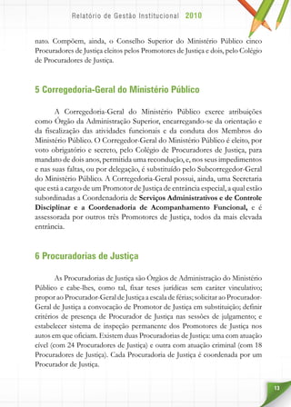 13
nato. Compõem, ainda, o Conselho Superior do Ministério Público cinco
Procuradores de Justiça eleitos pelos Promotores de Justiça e dois, pelo Colégio
de Procuradores de Justiça.
5 Corregedoria-Geral do Ministério Público
A Corregedoria-Geral do Ministério Público exerce atribuições
como Órgão da Administração Superior, encarregando-se da orientação e
da fiscalização das atividades funcionais e da conduta dos Membros do
Ministério Público. O Corregedor-Geral do Ministério Público é eleito, por
voto obrigatório e secreto, pelo Colégio de Procuradores de Justiça, para
mandato de dois anos, permitida uma recondução, e, nos seus impedimentos
e nas suas faltas, ou por delegação, é substituído pelo Subcorregedor-Geral
do Ministério Público. A Corregedoria-Geral possui, ainda, uma Secretaria
que está a cargo de um Promotor de Justiça de entrância especial, a qual estão
subordinadas a Coordenadoria de Serviços Administrativos e de Controle
Disciplinar e a Coordenadoria de Acompanhamento Funcional, e é
assessorada por outros três Promotores de Justiça, todos da mais elevada
entrância.
6 Procuradorias de Justiça
As Procuradorias de Justiça são Órgãos de Administração do Ministério
Público e cabe-lhes, como tal, fixar teses jurídicas sem caráter vinculativo;
propor ao Procurador-Geral de Justiça a escala de férias; solicitar ao Procurador-
Geral de Justiça a convocação de Promotor de Justiça em substituição; definir
critérios de presença de Procurador de Justiça nas sessões de julgamento; e
estabelecer sistema de inspeção permanente dos Promotores de Justiça nos
autos em que oficiam. Existem duas Procuradorias de Justiça: uma com atuação
cível (com 24 Procuradores de Justiça) e outra com atuação criminal (com 18
Procuradores de Justiça). Cada Procuradoria de Justiça é coordenada por um
Procurador de Justiça.
 