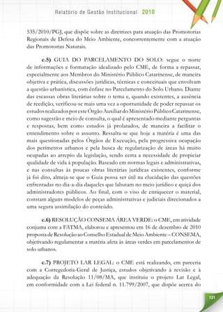 121
535/2010/PGJ, que dispõe sobre as diretrizes para atuação das Promotorias
Regionais de Defesa do Meio Ambiente, concorrentemente com a atuação
das Promotorias Naturais.
c.5) GUIA DO PARCELAMENTO DO SOLO: segue o norte
de informações e formatação idealizado pelo CME, de forma a repassar,
especialmente aos Membros do Ministério Público Catarinense, de maneira
objetiva e prática, discussões jurídicas, técnicas e conceituais que envolvam
a questão urbanística, com ênfase no Parcelamento do Solo Urbano. Diante
das escassas obras literárias sobre o tema e, quando existentes, a ausência
de reedição, verificou-se mais uma vez a oportunidade de poder repassar os
estudosrealizadosporesteÓrgãoAuxiliardoMinistérioPúblicoCatarinense,
como sugestão e meio de consulta, o qual é apresentado mediante perguntas
e respostas, bem como estudos já prolatados, de maneira a facilitar o
entendimento sobre o assunto. Ressalta-se que hoje a matéria é uma das
mais questionadas pelos Órgãos de Execução, pela progressiva ocupação
dos perímetros urbanos e pela busca de regularização de áreas há muito
ocupadas ao arrepio da legislação, sendo certa a necessidade de propiciar
qualidade de vida à população. Baseado em normas legais e administrativas,
e nas consultas às poucas obras literárias jurídicas existentes, conforme
já foi dito, almeja-se que o Guia possa ser útil na elucidação das questões
enfrentadas no dia-a-dia daqueles que labutam no meio jurídico e quiçá dos
administradores públicos. Ao final, com o viso de enriquecer o material,
constam alguns modelos de peças administrativas e judiciais direcionados a
uma segura assimilação do conteúdo.
c.6) RESOLUÇÃO CONSEMA ÁREA VERDE: o CME, em atividade
conjunta com a FATMA, elaborou e apresentou em 16 de dezembro de 2010
proposta de Resolução ao Conselho Estadual de Meio Ambiente – CONSEMA,
objetivando regulamentar a matéria afeta às áreas verdes em parcelamentos de
solo urbanos.
c.7) PROJETO LAR LEGAL: o CME está realizando, em parceria
com a Corregedoria-Geral de Justiça, estudos objetivando à revisão e à
adequação da Resolução 11/08/MA, que instituiu o projeto Lar Legal,
em conformidade com a Lei federal n. 11.799/2007, que dispõe acerca do
 