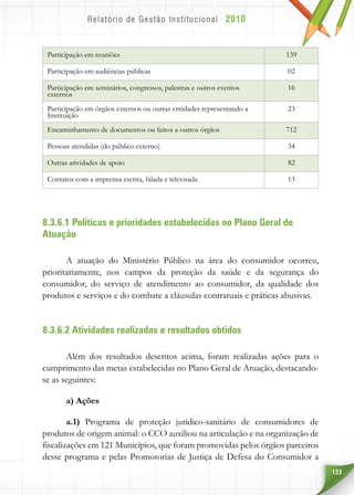 123
Participação em reuniões 139
Participação em audiências públicas 02
Participação em seminários, congressos, palestras e outros eventos
externos
16
Participação em órgãos externos ou outras entidades representando a
Instituição
23
Encaminhamento de documentos ou feitos a outros órgãos 712
Pessoas atendidas (do público externo) 34
Outras atividades de apoio 82
Contatos com a imprensa escrita, falada e televisada 13
8.3.6.1 Políticas e prioridades estabelecidas no Plano Geral de
Atuação
A atuação do Ministério Público na área do consumidor ocorreu,
prioritariamente, nos campos da proteção da saúde e da segurança do
consumidor, do serviço de atendimento ao consumidor, da qualidade dos
produtos e serviços e do combate a cláusulas contratuais e práticas abusivas.
8.3.6.2 Atividades realizadas e resultados obtidos
Além dos resultados descritos acima, foram realizadas ações para o
cumprimento das metas estabelecidas no Plano Geral de Atuação, destacando-
se as seguintes:
a) Ações
a.1) Programa de proteção jurídico-sanitário de consumidores de
produtos de origem animal: o CCO auxiliou na articulação e na organização de
fiscalizações em 121 Municípios, que foram promovidas pelos órgãos parceiros
desse programa e pelas Promotorias de Justiça de Defesa do Consumidor a
 