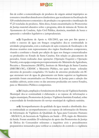 124
fim de coibir a comercialização de produtos de origem animal impróprios ao
consumoeinterditarabatedourosclandestinos,queresultaramnafiscalizaçãode
520 estabelecimentos comerciais e de produção e na apreensão e inutilização de
97,23 toneladas de produtos. Além disso, foram encaminhados às Promotorias
de Justiça material educativo sobre o programa, além de minutas de Termo de
Ajustamento de Conduta, Ação Civil Pública, denúncia, mandado de busca e
apreensão e subsídios legislativos e jurisprudenciais.
a.2) Expediente de Apoio n. 020/2003, que tem por fim apurar e
coibir o excesso de água em frangos congelados: deu-se continuidade às
atividades programadas, com a realização de ação conjunta de fiscalização e de
diversas reuniões com representantes dos órgãos fiscalizadores competentes,
visando a combater a fraude por adição de água nos frangos comercializados
ou produzidos no Estado de Santa Catarina. Em relação ao glaceamento de
pescados, foram realizadas duas operações (Operação Esquimó e Operação
Tarrafa),comequipecompostaporrepresentantesdo MinistériodaAgricultura,
Pecuária e Abastecimento (MAPA), Instituto de Metrologia de Santa Catarina
(IMETRO/SC), CIDASC e Ministério Público, nas quais foram coletadas
amostras de pescados congelados. Os laudos de amostras produzidas em SC
que atestaram teor de água de glaceamento em limite superior ao legalmente
permitido foram encaminhados aos Promotores de Justiça para a adoção das
medidas cabíveis, assim como os das amostras produzidas em outros Estados,
para os Ministérios Públicos competentes.
a.3)Criação,ampliaçãoefortalecimentodoServiçodeVigilânciaSanitária
Municipal: deu-se continuidade à elaboração e ao repasse de informações a
órgãos municipais, Promotorias de Justiça e Vigilância Sanitária Estadual, sobre
a necessidade de fortalecimento do serviço municipal de vigilância sanitária.
a.4) Acompanhamento da qualidade da água tratada e distribuída: deu-
se continuidade ao acompanhamento e ao repasse de informações do Sistema
de Informação de Vigilância da Qualidade da Água para Consumo Humano
- SISÁGUA, da Secretaria de Vigilância em Saúde – SVS, órgão do Ministério
da Saúde. Foram atendidas 20 solicitações de apoio das Promotorias de Justiça
de Defesa do Consumidor referentes a inquéritos civis e procedimentos
preparatórios instaurados para verificar as condições do controle e a vigilância
 