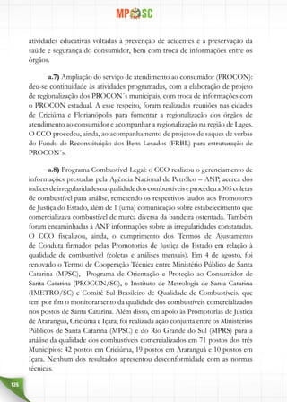 126
atividades educativas voltadas à prevenção de acidentes e à preservação da
saúde e segurança do consumidor, bem com troca de informações entre os
órgãos.
a.7) Ampliação do serviço de atendimento ao consumidor (PROCON):
deu-se continuidade às atividades programadas, com a elaboração de projeto
de regionalização dos PROCON´s municipais, com troca de informações com
o PROCON estadual. A esse respeito, foram realizadas reuniões nas cidades
de Criciúma e Florianópolis para fomentar a regionalização dos órgãos de
atendimento ao consumidor e acompanhar a regionalização na região de Lages.
O CCO procedeu, ainda, ao acompanhamento de projetos de saques de verbas
do Fundo de Reconstituição dos Bens Lesados (FRBL) para estruturação de
PROCON´s.
a.8) Programa Combustível Legal: o CCO realizou o gerenciamento de
informações prestadas pela Agência Nacional de Petróleo – ANP, acerca dos
índicesdeirregularidadesnaqualidadedoscombustíveiseprocedeua305coletas
de combustível para análise, remetendo os respectivos laudos aos Promotores
de Justiça do Estado, além de 1 (uma) comunicação sobre estabelecimento que
comercializava combustível de marca diversa da bandeira ostentada. Também
foram encaminhadas à ANP informações sobre as irregularidades constatadas.
O CCO fiscalizou, ainda, o cumprimento dos Termos de Ajustamento
de Conduta firmados pelas Promotorias de Justiça do Estado em relação à
qualidade de combustível (coletas e análises mensais). Em 4 de agosto, foi
renovado o Termo de Cooperação Técnica entre Ministério Público de Santa
Catarina (MPSC), Programa de Orientação e Proteção ao Consumidor de
Santa Catarina (PROCON/SC), o Instituto de Metrologia de Santa Catarina
(IMETRO/SC) e Comitê Sul Brasileiro de Qualidade de Combustíveis, que
tem por fim o monitoramento da qualidade dos combustíveis comercializados
nos postos de Santa Catarina. Além disso, em apoio às Promotorias de Justiça
de Araranguá, Criciúma e Içara, foi realizada ação conjunta entre os Ministérios
Públicos de Santa Catarina (MPSC) e do Rio Grande do Sul (MPRS) para a
análise da qualidade dos combustíveis comercializados em 71 postos dos três
Municípios: 42 postos em Criciúma, 19 postos em Araranguá e 10 postos em
Içara. Nenhum dos resultados apresentou desconformidade com as normas
técnicas.
 