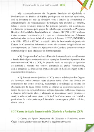 127
a.9) Acompanhamento do Programa Brasileiro de Qualidade e
Produtividade no Habitat (PBQPH): participação nas reuniões quinzenais,
que se iniciaram no mês de fevereiro, com o intuito de acompanhar o
estabelecimento de regulamentação metrológica para artefatos de cimento,
telhas e blocos cerâmicos maciços. No primeiro semestre, em atendimento
à solicitação formulada pelo grupo de trabalho que acompanha o Programa
Brasileiro de Qualidade e Produtividade no Habitat – PBQPH, o CCO analisou
todos os ensaios encaminhados pelas empresas cerâmicas (fabricantes de blocos
cerâmicos) dos produtos fabricados sujeitos à Portaria 127/05/INMETRO
e às NBR 15270-1 e 15270-2, e expediu ofício às Promotorias de Justiça de
Defesa do Consumidor informando acerca de eventuais irregularidades ou
descumprimento de Termo de Ajustamento de Conduta, juntamente com o
material de apoio para adequação às normas técnicas.
a.10) Campanha de Combate à Pirataria: foram realizadas reuniões com
a Receita Federal para a continuidade das operações de combate à pirataria. Em
conjunto com o COT e o CCR, foi prestado apoio na execução de operação
de combate à pirataria nos centros comerciais da grande Florianópolis,
com a apreensão de mais de um milhão de reais em bens de origem ilícita e
medicamentos irregulares.
a.11) Parecer técnico-jurídico: o CCO, ante as solicitações dos Órgãos
de Execução, emitiu parecer sobre diversos temas afetos aos direitos do
consumidor, tais como: controle, manutenção e fiscalização de sistema de
abastecimento de água; crimes contra às relações de consumo; segurança e
tempo de espera de consumidores nas agências bancárias; publicidade enganosa
e abusiva; informação clara e adequada ao consumidor sobre produtos e
serviços; cobrança de taxas para expedição de histórico escolar por entidades
particulares de ensino; cobrança diferenciada em transporte público coletivo,
dentre outros.
8.3.7 Centro de Apoio Operacional da Cidadania e Fundações (CCF)
O Centro de Apoio Operacional da Cidadania e Fundações, como
Órgão Auxiliar, realizou no ano de 2010 as seguintes atividades:
 