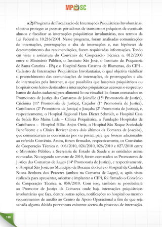 130
a.2) Programa de Fiscalização de Internações Psiquiátricas Involuntárias:
objetiva proteger as pessoas portadoras de transtornos psíquicos de eventuais
abusos e fiscalizar as internações psiquiátricas involuntárias, nos termos da
Lei Federal n. 10.216/2001. Nesse programa, foram analisadas comunicações
de internações, prorrogações e alta de internações e, nas hipóteses de
descumprimento das recomendações, foram requisitadas informações. Tendo
em vista a assinatura do Convênio de Cooperação Técnica n. 012/2008
entre o Ministério Público, o Instituto São José, o Instituto de Psiquiatria
de Santa Catarina - IPq e o Hospital Santa Catarina de Blumenau, do CIPI -
Cadastro de Internações Psiquiátricas Involuntárias, o qual objetiva viabilizar
o preenchimento das comunicações de internações, de prorrogações e alta
de internações pela Internet, o que possibilita que hospitais psiquiátricos ou
hospitais com leitos destinados a internações psiquiátricas acessem o respectivo
banco de dados cadastral para alimentá-lo ou visualizá-lo, foram contatados os
Promotores de Justiça das Comarcas de Joinville (15ª Promotoria de Justiça),
Criciúma (11ª Promotoria de Justiça), Caçador (1ª Promotoria de Justiça),
Curitibanos (2ª Promotoria de Justiça) e Joaçaba (2ª Promotoria de Justiça), e,
respectivamente, o Hospital Regional Hans Dieter Schmidt, o Hospital Casa
de Saúde Rio Maina Ltda – Clínica Psiquiátrica, a Fundação Hospitalar de
Curitibanos – Hospital Hélio Anjos Ortiz, o Hospital São Roque Sociedade
Beneficente e a Clínica Reviver (estes dois últimos da Comarca de Joaçaba),
que comunicavam as ocorrências por via postal, para que fossem adicionados
ao referido Convênio. Assim, foram firmados, respectivamente, os Convênios
de Cooperação Técnica n. 006/2010, 024/2010, 026/2010 e 027/2010 entre
o Ministério Público, a Secretaria de Estado da Saúde e as entidades acima
nomeadas. No segundo semestre de 2010, foram contatados os Promotores de
Justiça das Comarcas de Lages (14ª Promotoria de Justiça), e respectivamente,
o Hospital São José, no Município de Bocaina do Sul e o Hospital de Caridade
Nossa Senhora dos Prazeres (ambos na Comarca de Lages), e, após visita
realizada para apresentar, orientar e implantar o CIPI, foi firmado o Convênio
de Cooperação Técnica n. 058/2010. Com isso, também se possibilitará
ao Promotor de Justiça da Comarca onde haja internações psiquiátricas
involuntárias que faça, dentre outras ações, notificações ao hospital ou mesmo
requerimentos de auxílio ao Centro de Apoio Operacional a fim de que seja
sanada alguma dúvida porventura existente acerca do processo de internação.
 