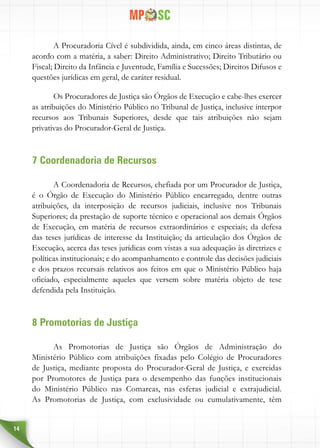 14
A Procuradoria Cível é subdividida, ainda, em cinco áreas distintas, de
acordo com a matéria, a saber: Direito Administrativo; Direito Tributário ou
Fiscal; Direito da Infância e Juventude, Família e Sucessões; Direitos Difusos e
questões jurídicas em geral, de caráter residual.
Os Procuradores de Justiça são Órgãos de Execução e cabe-lhes exercer
as atribuições do Ministério Público no Tribunal de Justiça, inclusive interpor
recursos aos Tribunais Superiores, desde que tais atribuições não sejam
privativas do Procurador-Geral de Justiça.
7 Coordenadoria de Recursos
A Coordenadoria de Recursos, chefiada por um Procurador de Justiça,
é o Órgão de Execução do Ministério Público encarregado, dentre outras
atribuições, da interposição de recursos judiciais, inclusive nos Tribunais
Superiores; da prestação de suporte técnico e operacional aos demais Órgãos
de Execução, em matéria de recursos extraordinários e especiais; da defesa
das teses jurídicas de interesse da Instituição; da articulação dos Órgãos de
Execução, acerca das teses jurídicas com vistas a sua adequação às diretrizes e
políticas institucionais; e do acompanhamento e controle das decisões judiciais
e dos prazos recursais relativos aos feitos em que o Ministério Público haja
oficiado, especialmente aqueles que versem sobre matéria objeto de tese
defendida pela Instituição.
8 Promotorias de Justiça
As Promotorias de Justiça são Órgãos de Administração do
Ministério Público com atribuições fixadas pelo Colégio de Procuradores
de Justiça, mediante proposta do Procurador-Geral de Justiça, e exercidas
por Promotores de Justiça para o desempenho das funções institucionais
do Ministério Público nas Comarcas, nas esferas judicial e extrajudicial.
As Promotorias de Justiça, com exclusividade ou cumulativamente, têm
 