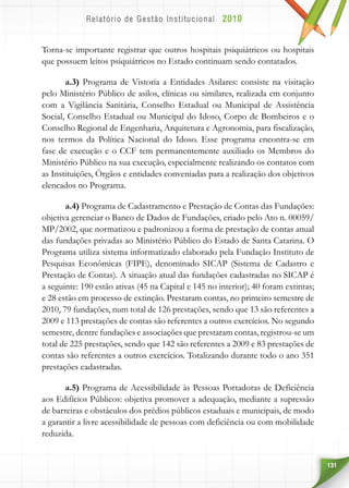 131
Torna-se importante registrar que outros hospitais psiquiátricos ou hospitais
que possuem leitos psiquiátricos no Estado continuam sendo contatados.
a.3) Programa de Vistoria a Entidades Asilares: consiste na visitação
pelo Ministério Público de asilos, clínicas ou similares, realizada em conjunto
com a Vigilância Sanitária, Conselho Estadual ou Municipal de Assistência
Social, Conselho Estadual ou Municipal do Idoso, Corpo de Bombeiros e o
Conselho Regional de Engenharia, Arquitetura e Agronomia, para fiscalização,
nos termos da Política Nacional do Idoso. Esse programa encontra-se em
fase de execução e o CCF tem permanentemente auxiliado os Membros do
Ministério Público na sua execução, especialmente realizando os contatos com
as Instituições, Órgãos e entidades conveniadas para a realização dos objetivos
elencados no Programa.
a.4) Programa de Cadastramento e Prestação de Contas das Fundações:
objetiva gerenciar o Banco de Dados de Fundações, criado pelo Ato n. 00059/
MP/2002, que normatizou e padronizou a forma de prestação de contas anual
das fundações privadas ao Ministério Público do Estado de Santa Catarina. O
Programa utiliza sistema informatizado elaborado pela Fundação Instituto de
Pesquisas Econômicas (FIPE), denominado SICAP (Sistema de Cadastro e
Prestação de Contas). A situação atual das fundações cadastradas no SICAP é
a seguinte: 190 estão ativas (45 na Capital e 145 no interior); 40 foram extintas;
e 28 estão em processo de extinção. Prestaram contas, no primeiro semestre de
2010, 79 fundações, num total de 126 prestações, sendo que 13 são referentes a
2009 e 113 prestações de contas são referentes a outros exercícios. No segundo
semestre, dentre fundações e associações que prestaram contas, registrou-se um
total de 225 prestações, sendo que 142 são referentes a 2009 e 83 prestações de
contas são referentes a outros exercícios. Totalizando durante todo o ano 351
prestações cadastradas.
a.5) Programa de Acessibilidade às Pessoas Portadoras de Deficiência
aos Edifícios Públicos: objetiva promover a adequação, mediante a supressão
de barreiras e obstáculos dos prédios públicos estaduais e municipais, de modo
a garantir a livre acessibilidade de pessoas com deficiência ou com mobilidade
reduzida.
 