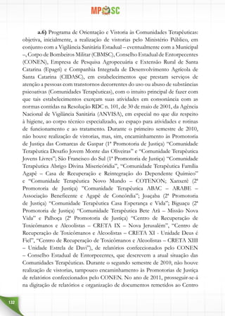 132
a.6) Programa de Orientação e Vistoria às Comunidades Terapêuticas:
objetiva, inicialmente, a realização de vistorias pelo Ministério Público, em
conjunto com a Vigilância Sanitária Estadual – eventualmente com a Municipal
–, Corpo de Bombeiros Militar (CBMSC), Conselho Estadual de Entorpecentes
(CONEN), Empresa de Pesquisa Agropecuária e Extensão Rural de Santa
Catarina (Epagri) e Companhia Integrada de Desenvolvimento Agrícola de
Santa Catarina (CIDASC), em estabelecimentos que prestam serviços de
atenção a pessoas com transtornos decorrentes do uso ou abuso de substâncias
psicoativas (Comunidades Terapêuticas), com o intuito principal de fazer com
que tais estabelecimentos exerçam suas atividades em consonância com as
normas contidas na Resolução RDC n. 101, de 30 de maio de 2001, da Agência
Nacional de Vigilância Sanitária (ANVISA), em especial no que diz respeito
à higiene, ao corpo técnico especializado, ao espaço para atividades e rotinas
de funcionamento e ao tratamento. Durante o primeiro semestre de 2010,
não houve realização de vistorias, mas, sim, encaminhamento às Promotoria
de Justiça das Comarcas de Gaspar (1ª Promotoria de Justiça) “Comunidade
Terapêutica Desafio Jovem Monte das Oliveiras” e “Comunidade Terapêutica
Jovens Livres”; São Francisco do Sul (1ª Promotoria de Justiça) “Comunidade
Terapêutica Abrigo Divina Misericóridia”, “Comunidade Terapêutica Família
Agapê – Casa de Recuperação e Reintegração do Dependente Químico”
e “Comunidade Terapêutica Novo Mundo – COTENON; Xanxerê (2ª
Promotoria de Justiça) ”Comunidade Terapêutica ABAC – ARABE –
Associação Beneficente e Agapê de Concórdia”; Joaçaba (2ª Promotoria
de Justiça) “Comunidade Terapêutica Casa Esperança e Vida”; Biguaçu (2ª
Promotoria de Justiça) “Comunidade Terapêutica Bete Arã – Missão Nova
Vida” e Palhoça (2ª Promotoria de Justiça) “Centro de Recuperação de
Toxicômanos e Alcoolistas – CRETA IX – Nova Jerusalém”, “Centro de
Recuperação de Toxicômanos e Alcoolistas – CRETA XI - Unidade Deus é
Fiel”, “Centro de Recuperação de Toxicômanos e Alcoolistas – CRETA XIII
– Unidade Estrela de Davi”), de relatórios confeccionados pelo CONEN
– Conselho Estadual de Entorpecentes, que descrevem a atual situação das
Comunidades Terapêuticas. Durante o segundo semestre de 2010, não houve
realização de vistorias, tampouco encaminhamento às Promotorias de Justiça
de relatórios confeccionados pelo CONEN. No ano de 2011, prosseguir-se-á
na digitação de relatórios e organização de documentos remetidos ao Centro
 