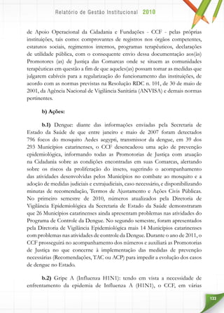 133
de Apoio Operacional da Cidadania e Fundações - CCF - pelas próprias
instituições, tais como: comprovantes de registros nos órgãos competentes,
estatutos sociais, regimentos internos, programas terapêuticos, declarações
de utilidade pública, com o consequente envio dessa documentação aos(às)
Promotores (as) de Justiça das Comarcas onde se situem as comunidades
terapêuticas em questão a fim de que aqueles(as) possam tomar as medidas que
julgarem cabíveis para a regularização do funcionamento das instituições, de
acordo com as normas previstas na Resolução RDC n. 101, de 30 de maio de
2001, da Agência Nacional de Vigilância Sanitária (ANVISA) e demais normas
pertinentes.
b) Ações:
b.1) Dengue: diante das informações enviadas pela Secretaria de
Estado da Saúde de que entre janeiro e maio de 2007 foram detectados
796 focos do mosquito Aedes aegypti, transmissor da dengue, em 39 dos
293 Municípios catarinenses, o CCF desencadeou uma ação de prevenção
epidemiológica, informando todas as Promotorias de Justiça com atuação
na Cidadania sobre as condições encontradas em suas Comarcas, alertando
sobre os riscos da proliferação do inseto, sugerindo o acompanhamento
das atividades desenvolvidas pelos Municípios no combate ao mosquito e a
adoção de medidas judiciais e extrajudiciais, caso necessário, e disponibilizando
minutas de recomendação, Termos de Ajustamento e Ações Civis Públicas.
No primeiro semestre de 2010, números atualizados pela Diretoria de
Vigilância Epidemiológica da Secretaria de Estado da Saúde demonstraram
que 26 Municípios catarinenses ainda apresentam problemas nas atividades do
Programa de Controle da Dengue. No segundo semestre, foram apresentados
pela Diretoria de Vigilância Epidemiológica mais 14 Municípios catarinenses
com problemas nas atividades de controle da Dengue. Durante o ano de 2011, o
CCF prosseguirá no acompanhamento dos números e auxiliará as Promotorias
de Justiça no que concerne à implementação das medidas de prevenção
necessárias (Recomendações, TAC ou ACP) para impedir a evolução dos casos
de dengue no Estado.
b.2) Gripe A (Influenza H1N1): tendo em vista a necessidade de
enfrentamento da epidemia de Influenza A (H1N1), o CCF, em várias
 