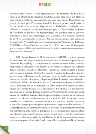 134
oportunidades, reuniu-se com representantes da Secretaria de Estado da
Saúde e da Diretoria de Vigilância Epidemiológicas para traçar um plano de
ação contra a epidemia, que culminou em uma sugestão às Promotorias de
Justiça, firmada pelo Procurador-Geral de Justiça e pelos Coordenadores-
Gerais dos Centros de Apoio Operacional da Cidadania e Fundações e da
Infância e Juventude, de encaminhamento para as Promotorias de Justiça
da Cidadania de modelos de recomendação de conduta para os gestores
municipais e meios de comunicação dos Municípios. No primeiro semestre
de 2010, o Coordenador-Geral do CCF participou, como palestrante, do
Seminário de Preparação para o Enfrentamento da Pandemia de Influenza
A (H1N1) em Santa Catarina, nos dias 10 e 11 de março, em Florianópolis,
que teve como público-alvo profissionais de saúde envolvidos no combate à
pandemia de Influenza A.
b.3) Câmara Técnica de Medicamentos – CATEME: o grande número
de solicitações de fornecimento de medicamentos de alto custo pelo Sistema
Único de Saúde (SUS) e o surgimento de questionamentos sobre a eficácia
terapêutica, a adequação e até mesmo a ocorrência de fraudes na obtenção
desses remédios levaram o Ministério Público de Santa Catarina a buscar
parceria para a avaliação técnica dos exames e laudos médicos dos pacientes
que procuram as Promotorias de Justiça em busca de auxílio para ter acesso ao
tratamento, quando há negativa pelo poder público. Tendo em vista tal objetivo,
o Ministério Público de Santa Catarina e a Associação Catarinense de Medicina
(ACM) firmaram, em 16 de setembro de 2008, Termo de Cooperação para a
criação da Câmara Técnica de Medicamentos (CATEME). Os profissionais
que integram a Câmara Técnica auxiliam os Promotores de Justiça que atuam
na área da cidadania, durante a fase de apuração da necessidade de um paciente
receber ou não um medicamento por via judicial. Vale frisar que muitos
remédios receitados ainda estão em fase de teste, sem base científica que ateste
o seu efeito, o que gera uma preocupação com a segurança dos pacientes. A
CATEME analisa os exames prescritos e o histórico do paciente para verificar,
por exemplo, se está correta a prescrição e se o medicamento recomendado
tem eficácia terapêutica. Conforme consta do referido Termo de Cooperação,
os pareceres elaborados pela Câmara Técnica de Medicamentos são custeados
com recursos provenientes do Fundo para a Reconstituição de Bens Lesados
 