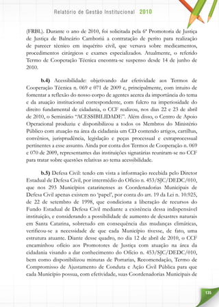 135
(FRBL). Durante o ano de 2010, foi solicitada pela 6ª Promotoria de Justiça
de Justiça de Balneário Camboriú a contratação de perito para realização
de parecer técnico em inquérito civil, que versava sobre medicamentos,
procedimentos cirúrgicos e exames especializados. Atualmente, o referido
Termo de Cooperação Técnica encontra-se suspenso desde 14 de junho de
2010.
b.4) Acessibilidade: objetivando dar efetividade aos Termos de
Cooperação Técnica n. 069 e 071 de 2009 e, principalmente, com intuito de
fomentar a reflexão do nosso corpo de agentes acerca da importância do tema
e da atuação institucional correspondente, com fulcro na imperiosidade do
direito fundamental de cidadania, o CCF realizou, nos dias 22 e 23 de abril
de 2010, o Seminário “ACESSIBILIDADE”. Além disso, o Centro de Apoio
Operacional produziu e disponibilizou a todos os Membros do Ministério
Público com atuação na área da cidadania um CD contendo artigos, cartilhas,
convênios, jurisprudência, legislação e peças processual e extraprocessual
pertinentes a esse assunto. Ainda por conta dos Termos de Cooperação n. 069
e 070 de 2009, representantes das instituições signatárias reuniram-se no CCF
para tratar sobre questões relativas ao tema acessibilidade.
b.5) Defesa Civil: tendo em vista a informação recebida pelo Diretor
Estadual de Defesa Civil, por intermédio do Ofício n. 453/SJC/DEDC/010,
que nos 293 Municípios catarinenses as Coordenadorias Municipais de
Defesa Civil apenas existem no ‘papel’, por conta do art. 19 da Lei n. 10.925,
de 22 de setembro de 1998, que condiciona a liberação de recursos do
Fundo Estadual de Defesa Civil mediante a existência dessa indispensável
instituição, e considerando a possibilidade de aumento de desastres naturais
em Santa Catarina, sobretudo em consequência das mudanças climáticas,
verificou-se a necessidade de que cada Município tivesse, de fato, uma
estrutura atuante. Diante desse quadro, no dia 12 de abril de 2010, o CCF
encaminhou ofício aos Promotores de Justiça com atuação na área da
cidadania visando a dar conhecimento do Ofício n. 453/SJC/DEDC/010,
bem como disponibilizou minutas de Portarias, Recomendação, Termo de
Compromisso de Ajustamento de Conduta e Ação Civil Pública para que
cada Município possua, com efetividade, suas Coordenadorias Municipais de
 